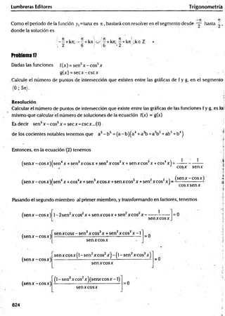Lumbreras Editores Trigonometría
Como el periodo de la función y,=tanx es ji , bastará con resolver en el segmento desde — hasta
donde la solución es
/ - - + kn; - - + k n  u / - + kn; - + kn ;k e Z
•  2 6 / 6 '2 /
Problema 17
Dadas las funciones f(x) = sen5x -e o s 5x
g(x) = se c x -c sc x
Calcule el número de puntos de intersección que existen entre las gráficas de f y g, en el segmento
(0 ; 5rt).
Resolución
Calcular el número de puntos de intersección que existe entre las gráficas de las funciones f y g, es lo;
mismo que calcular el número de soluciones de la ecuación f(x) = g(x)
Esdecir sen3x -c o s 5x = secx -cscx ...(0
de los cocientes notables tenemos que a3- b5 = (a - b)(a4+ a3b +a2b2+ ab3+ b4)
Entonces, en la ecuación (2) tenemos
(senx - cosx)(sen4x + sen3xcosx + sen2xcos2x + senxcos3x +eos4x) =
1 1
cosx senx
/ ■/ 4 4 3 3 2 2  (sen x -co sx )
(sen x -co sx )fsen x + cos x + sen xcosx + senxcos x + sen xcos x j - - ------------------
cosxsenx
Pasando el segundo miembro al primer miembro, y transformando en factores, tenemos
I
(sen x -co sx )
(sen x -co sx )
1- 2sen x eos x + sen x eos x + sen xcos x -
senxcosx
= 0
sen xcosx - sen3x eos3x + sen2x eos2x -1
senx cosx
= 0
(sen x -co sx )
senxcosx(l - sen2xcos2x) - (l - sen2xcos2x)
sen xcosx
=0
(sen x -co sx )
(l - sen2xcos2x)(senxcosx -1)
sen xcosx
= 0
624
4
K
I
CM
 