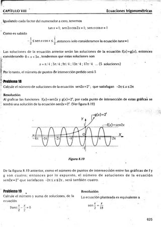 F ~
CAPITULO V III Ecuaciones trigonom étricas
Igualando cada factor del numerador a.cero, tenemos
tan.v = l; sen2xcos2.v = 1; sen.vcosx = l
Como es sabido
~ ¿ sen x eos.v < - .entonces solo consideramos la ecuación tanv=l
Las soluciones de la ecuación anterior serán las soluciones de la ecuación fM =g.M , entonces
considerando 0 < x < 5n , tendremos que estas soluciones son
x =n/4 ; 5rt/4 ; 9t
t
/ 4 ; 13tt/4 ; 17n/4 ... (5 soluciones)
Por lo tanto, el número de puntos 3e intersección pedido será 5
i!!:.
Ir
¡ Problema 18
T Calcule el número de soluciones de la ecuación sen2x'=2t ; que satisfagan —
2t
c< x <2n
Resolución
Al graficar las funciones f(x)=sen2x y g(.v)=2r, por cada punto de intersección de estas gráficas se
, tendrá una solución de la ecuación sen2x=2 (Ver figura 8.19)
De la figura 8.19 anterior, com o el núm ero de puntos de intersección entre las gráficas de f y
g son cu a tro ; e n to n c e s por lo ex p u esto , el n ú m e ro de so lu c io n e s de la ec u a c ió n
sen2x= 2r que satisfacen -2 jt< x < 2 jt, será tam bién cuatro.
Problema 19 *
Calcule el número y suma de soluciones, de la
ecuación
9sen —- —= 0
2 2 -
Resolución
La ecuación planteada es equivalente a
x x
sen —= —
2 18
625
 