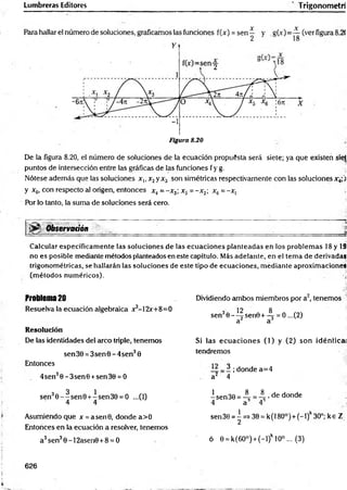 Lumbreras Editores Trigonometri
Y
-i
Figura 8.20
De la figura 8.20, el número de soluciones de la ecuación propuesta será siete; ya que existen sie|
puntos de intersección entre las gráficas de las funciones fy g. .
Nótese además que las soluciones x,, x2y x3 son simétricas respectivamente con las soluciones x4;j
y x6, con respecto al origen, entonces x4= -x 3; x5 = -x 2; xñ = -x, j
Por lo tanto, la suma de soluciones será cero.
§|ijSf Observadón _______ ______ _____________________
Calcular específicamente las soluciones de las ecuaciones planteadas en los problem as 18 y 19
no es posible mediante métodos planteados en este capítulo. Más adelante, en el tema de derivadas
trigonométricas, se hallarán las soluciones de este tipo de ecuaciones, mediante aproximaciones
(métodos numéricos). ú
Problema 20 Dividiendo ambos miembros por a2, tenemos
Resuelva la ecuación algebraica x3-12x+8=0
sen30--^|sen0 + -^ = 0 ...(2)
a a
Resolución
De las identidades del arco triple, tenemos Si las ecuaciones (1) y (2) son idéntica!
tendremos
sen 30 = 3sen0 - 4sen30
Entonces
1 ; donde a=4
4sen30 -3 sen 0 +sen30 = 0 a2 4
4 4 isen30=-^=4 'dedonde
4 a A
sen 30 = | =* 30 = k (180°) + (-1 )k30°; k e Z
Asumiendo que x= asen0, donde a>0
Entonces en la ecuación a resolver, tenemos
a3sen30 -1 2asen0+8 = 0 ó 0 = k(6O°) + (-l)k 10° ... (3)
626
 