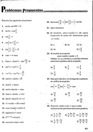 r r o b l e m a s p r o p u e s t o s .
Resuelva las siguientes ecuaciones:
1. sen2x-sen245° = 0
2. tan4x = cos—
2
3. eos —= 1
6
4. sení 4 x + = 1
5. ^ 1 f - | - v s
6. cotx = 4-tanx
7. 6 se n x -8 se n 3x - s e n 3^ = 0
8 4 4 1
. sen x + cos x = -
9. eos43x - sen43x =
10. sen2x + cos2x = V2
11. 2cos2
x = 3senx
12. sen7x-4sen3x = senx
13. 3tanx = tan2x; x * k n
14. 3tan2
x-16sen2
x+3 = 0
15. 11 +cos2x = 6(l-cosx)
16. cosx+cos2x+cos3x=3
%
17. Iog(senx) = l-senx
18. 2lanjt+C
O
U
;=4cos2 n
19. secxcscx=tanx+cotx
20. 4senxsen| | - x j s e n | í + x |= sen3x
21. tanx=senxsecx
22. Al resolver, senx + cos2x= 1; dé cpm o
resp u esta ia sum a de soluciones para
x e (0;2n).
A) n
D) 4n
B) 2n C) 3n
E) 5 |
23. Al resolver la ecuación
senx+sen2x+sen3x - 0
indique |x,-x2| siendo x, yx2las dos menores
soluciones positivas de la ecuación.
« i * !
D)
12
<=>!.
* . i
24. Para qué valor de x, en el segundo cuadrante,
se verifica la ecuación.
( n si ( n 'i
tan x + — tan x - — =
l 4.1 l 4 J
- 5t
t , 2n
a ) t b) y
D) y
C)
E)
3n
4
Un
12
25. Resuelva tan3x+cotx = tanx+cot3x.
Indique las tres primeras soluciones positivas.
7t 7
T 2n
6 ’ 3 ’T
D)
n 5n 7n
4 ’T ’T
7t.57t.5n n .3 n .5 n
BJ 3 ’ 4 ’ 6 C:) 4 ’ T ’ T
3n.5n 7n
T ’T ’T
E)
 