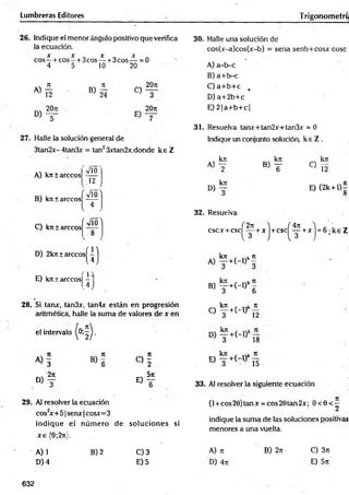 Lumbreras Editores Trigonometrí;
26. Indique el menor ángulo positivo que verifica
la ecuación.
X X X X
eos—+ cos —+ 3cos— + 3cos— = 0
4 5 10 20
A)
12 » s
o , f
C)
E)
20n
3
20rc
27. Halle la solución general de
3tan2x- 4tan3x = tan23xtan2x,donde k e Z
A) k n í árceos
B) kit ± árceos
y/Ó
.12 )
Vío^
C) kntarecos
V
' M '
D) 2kn ± arccosí —
u
E) kjr ±arccos| -
, 4
1}
28. Si tarur, tan3x, tan4x están en progresión
aritmética, halle la suma de valores de x en
el intervalo
< 4
N7
1
B ) 6 « i
, 2n _ 571
d) t e) t
29. Al resolver la ecuación
cos2
x+51 senx |cosx=3
indique el núm ero de soluciones si
x e (0;2n).
A) 1
D) 4
B) 2 C) 3
E) 5
30. Halle una solución de
cos(x-a)cos(x-b) = sena senb+cosx cose
A) a-b-c
B) a+ b-c
C) a+ b+ c ,
D ) a+2b+c
E) 2 |a+ b + c|
31. Resuelva tanx+tan2x+tan3x = 0
Indique un conjunto solución, k e Z .
A)
D)
kn
2
krc
»T « 5
E) (2k + l 4
O
32. Resuelva
( 4n
cscx +c s c ( f + x ) + c s c ^ +x h 6 ; k e Z
A) f +H ) ‘ §
B> y + (_,)k6
. krc f ^
o t + H ) n
«V
il r
El — +(-l)
; 3 15
33. Al resolver la siguiente ecuación
(l +cos20)tanx = cos20tan2x; O <0<;
indique la sum a de las soluciones positivas
menores a una vuelta.
A) n
D) 4;t
B) 2rt C) 3n
E) 5rt
632
 