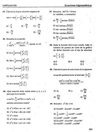 CAPÍTULO VIII Ecuaciones trigonométricas
34. Calcule la mayor solución negativa de
18
tan* = tan! x + — Itanl x + - itanl x + ^f
9 J
« - I B , - f
D) -
5it
35. Resuelva la ecuación
a2 sen2x +a2-2
C) -
E) -
4n
T
17rt
36
1-tan x cos2x.
; donde k e Z .
A) krt±-árceos
2
<a2- 3 ^
a2+ l
B) 2kit±-árceos
a2-3
a +1
C) kit ± - are sen
2
a2+3 Y
D) 2kn±arcsen
E) kn ± arctan
^a2- 3 ^
a2+ 1
a ‘ -3
V
( _2
a +1
37. Resuelva tan22x = 3cosa
(x: variable; a constante)
A) — - - arctan >/3sen a
2 2
B) kit ± arctan V3eosa
C) kit-arctan %/3cosa
D) kit+ arctan%/3sena
E) — ± I arctan V3cosa
2 2
38. Dada la función f(x)=cosx+sen3x, halle el
núm ero de puntos de corte de la gráfica
de dicha función con el eje de abscisas
7t. n
en 2 '2 '
A) 3 B) 4 0 5
D )6 E )2
39. Calcule la sum a de soluciones de la siguiente
ecuación perteneciente al intervalo ^ 0 ;^
eos3x+ eos33 x+eos39x ^
cosx + cos3x + cos9x
36. ¿Qué relación debe existir entre a, b, c y d
para que la ecuación
a sen4
x+ ^ sen22x+c cos4x = d
4
admita soluciones reales?
A) a 2>4(ba + a c -a c -d c )
B) c2 >4(ac + ád + dc + bd)
C) b2> 4abc
D) a 2>4(ac +ad +dc + bd)
E) b2 >4(ac +ad +dc + bd)
A) 2n B) n
„ 27it
D) * f
40. Resuelva x^-Sx-l =0.
A) 2cos20° ; 2cos40° ; 2cos80°
B) ~ cos20° ; ^ eos 100° ; cos80°
C) cos20° ; cos40° ; cos80°
D) 2cos20° ; 2cosl00° ; 2cosl40°
E) cos220° ; cos240° ; cos280°
633
 