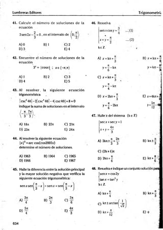 Lumbreras Editores T rigonometrí;
41. Calcule el núm ero de soluciones de la
ecuación
3sen2 x - - = 0 , en el intervalo de (0; —
3  2
46. Resuelva
A) 0
D) 3
B) 1 €) 2
E) 4
42. Encuentre el número de soluciones de la
43. Al resolver, la siguiente ecu ació n
trigonométrica
| esc5461- 2| esc4401- 4| csc401 + 8 = 0
indique la suma de soluciones en el intervalo
n _7n
3 ’ T
A) 18ji
D) 23h
B) 22n C) 21t
t
E) 24rt
44. Al resolver la siguiente ecuación
|jcj3=arc cos(cos2002x)
determine el número de soluciones.
A) 1963
D )1966
B) 1964 C) 1965
E) 1967
45. Halle la diferencia entre la solución principal
y la mayor solución negativa que verifica la
siguiente ecuación trigonométrica:
senxcosy = -
x +y = —
• 2
keZ.
A) jc = kn + —
....(2)
ecuación 3
3X= |cosx| ; jr€(-n;n)
n i
y = — kn
6
A) 1 B) 2 C) 3 -
C) x = kn + -
D) 4 E) 5 3
n i
y = --k rr
4
D) jr = 2kn + -
y = - -2 k n
6
47. Halle x del sistema (k sZ )
secx +secy = l
4n
x +y =—
3
A) 2kn +—+ —
3 3
C) (2k+1)«
D) 2kn + -
6
B) x - k n +—
6*
. ni
y = kn - —
■
' 31
E) x=4kn+-
57
1
y - ñ - *
B) kn ± ^ í
u
E) kn+ '
48. Resuelva e indique un conjunto solución para
ísenx = cos2y
[tan* = tan3y
senxsen| —- x = sen* + sen
-3 J 1
keZ.
A) kn +—
® f , c) T
4
C) kn±arctan
« T ® f
!
D) kn +—
12
T2
B) kn + í
<
3
E)
634
 