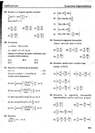 CAPITULO VIII Ecuaciones trigonométricas
49. Siendox e y ángulos agudos, resuelva
¿ s e n ?x - s e n 2^ j = 0
tamx+sec2
y = 5
D)
. i7
1
CU 4 ; 3]
Í J t 2jtl
E) { t ’T i
50. AJ resolver
y = senx; -3 n < x< 5 n
(x - 2jtk)2+ y2 = Jt2; k e Z,
indique el número de paires ordenados que
cumplen dicho sistema.
A) 2
D) 5
B) 3 C) 4
E) 6
51. Resuelva el sistema de ecuaciones
x-y = a .... (1)
2(cos2*+cos2y) = l+4cos2(jr-y)
señale como respuesta x.
A) kit ± -árceos
2
/^l +4cos2a''
4 eos a
B) kit tareco s
l + 4cos2a '1
cosa
v y
C) 2kJt± arccos(l+ 4cos2a) +a; k e Z
D) kír±arctan(4cos2a + l)+ ^; k e Z
. . . 1 f l + 2cos2a l a . .
E) k n ± -arcco s ------------- + -; ke Z
J 4 1 4eos a ) 2
52. Resuelva
sen*
<0 ; keZ . .
A) ((4k + 3 )|;4 k jt
B) /(2k+l)jt;(4k+3)í
C) (2kjt;(4k+ l)= 
D) /k7i;(4k + 3 ) |
E) {2kn;(2k + l)7t}--j^ + 2k7i
53. Resuelva la siguiente inecuación:
2 se n x -se cjr> 0 para x e (0;jt)
¡ tí tí
A)  4 : 2
. Jt 6 ji
D
)[ 7 : T ;
® ( H ( Í ) * ( &
¡tí 2n
E)  s ; y )
54. Resuelva sen2x+semr >cos2x+cosx
siendo xe[0;Tr].
-y) .... (2) A)
N
- ; ke Z
C)(
: * r
2
D)
> 5
; ke Z
u
5n
T ;“
2ji '
— ;Jt i
3 /
3it
—
—;7t
B)
¡Tí 5 j t 
E)W;T/
55. R esuelva la siguiente inecuación
trigonométrica: eos22x +eos2x <1
; si keZ .
A)
C)
it _2n
3 ’ 3
Jt ni 2jt
- + 2kjt; — +2kn
B)
Jt . 5tt .
—+k;t;— +kJt
6 6
/ Jt k jt 5 ji k n  ¡ tí , 5 ji .
D> 6 * T ' T + t ) e j * k” ' T +k"
635
 