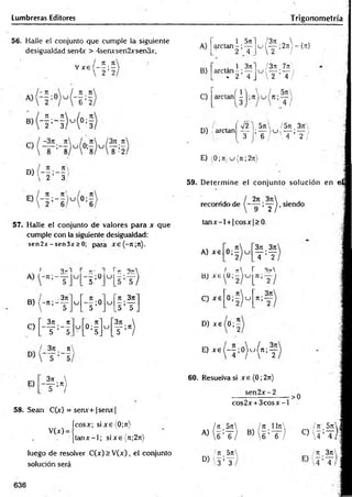 Lumbreras Editores T rigonometría
56. Halle el conjunto que cumple la siguiente
desigualdad sen4x > 4senxsen2xsen3x,
, , , 7
1 7
1
V x e ( — ; —
' 2 2
« ( - H M * !
D)
' 2 3
57. Halle el conjunto de valores para x que
cumple con la siguiente desigualdad:
sen2jr - sen3x > 0; para xe(-;t;7t).
^ 3 -1 r t
r- *
] r t 3tt
3jt
B) -n ;
C)
, 3n n
U ;0
5
C
J
n 3rt
5 ’I f
3;i 7
C
u [ o ;- ] u
3n 
— ;n)
T ’~5_ L 5j L5 ’ /
A)
B)
C)
1 5n
arctan - ; —
2 4
¡3n  . .
^ i — 2nr {n}
 ¿ i
1 3n 1 / 3n 7ji>
arctan - ; — u — ;-— i
. 2 4 J  2 4 / -
arc,anÍ5
D) ; arctan
■J2 5n  / 5rt, 3n'
T ’ T , /  T ’ T /
E) (0; 7t)u (n ;2rr)
59. D eterm ine el conjunto solución en e l
recorrido de >y ^ - siendo
ta n x -l + |cosx|> 0.
A) xe
371 3t
c
T ’T
I n r 3t
A
C) xe 0 ; í ) u n;-
3rt
D ) x e ( 0 ;^
E) ^ ( - y o W n i y
E)
3rc 
~ T :n)
58. Sean C(x) = senx+1 senx
V(x) =
60. Resuelva si x e (0; 2t
t
)
sen 2 x -2
cos2x + 3 c o s x -l
•>0
ícosx; six e (0;jt) / 7t 5n ¡n 1It
x
 Itt 5 jr|
|ta n x -l; sixe{7t;27i) A)  6 ’T / B) 6 ’ 6 C) 4 :t ) |
luego de resolver C(x) > V (x), el conjunto
solución será
' u 5n
D) ' 3 ’T
¡ti 3n
636
 