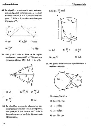 Lumbreras Editores Trigonometría
36. En el gráfico se muestra la trayectoria que
genera el punto P perteneciente a la rueda al
rodar sin resbalar, si P' es la posición final del
punto P. Halle el área máxima de la región
triangular APP'.
/ . Y '
 r ‘ -'Y
A
/ Y ' - í
p p1
A) TtR2 B) ti73R2 C) 27tR2
D) = R2 E) ti72R:
37. Del gráfico halle el área de la región
som breada, siendo AOB y POQ sectores
circulares. Además OM = 0,Q y 6 = n /6 •
A
A) w * B) ^ 7 3 C) ^ 7 §
D) ~ E) 2m 2
4
38. En el gráfico se muestra el recorrido que
describe la esferita al ser soltada en el punto A
que pasa por B y se detiene en C. Halle la
longitud que recorre la esferita si la trayectoria
AB es mínimo.
Dato: H = R73
3
A) 2nR B) — R C) * R
3 4
D) 2rtRV3 e) 4n R
39. Del gráfico mostrado halle el perímetro de la
región sombreada.
A) (1071+673 +18)m
B) (571+373 + 9)m
C) (4jt+373)m
D) (7n+2T3)m
E) (8ti+73 + 2)m
72
 