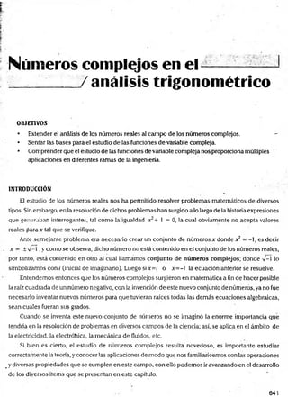 Números complejos en el ---- ——
/ análisis trigonométrico
OBJETIVOS
• Extender el análisis de los números reales al campo de los números complejos. —
• Sentar las bases para el estudio de las funciones de variable compleja.
• Comprender que el estudio de las funciones devariable compleja nos proporciona múltiples
aplicaciones en diferentes ramas de la ingeniería.
INTRODUCCIÓN
El estudio de los números reales nos ha permitido resolver problemas matemáticos de diversos
tipos. Sin embargo, en la resolución de dichos problemas han surgido a lo largo de la historia expresiones
que generaban interrogantes, tal como la igualdad x2+ 1 = 0, la cual obviamente no acepta valores
reales para x tal que se verifique.
Ante semejante problema era necesario crear un conjunto de números x donde x2 - - , es decir
x - ± V—
í ,y como se observa, dicho número no está contenido en el conjunto de los números reales,
por tanto, está contenido en otro al cual llamamos conjunto de núm eros complejos; donde -V
—
í lo
simbolizamos con / (inicia! de imaginario). Luego si x=i o x= -i la ecuación anterior se resuelve.
Entendemos entonces que los números complejos surgieron en matemática a fin de hacer posible
la raíz cuadrada de un número negativo, con la invención de este nuevo conjunto de números, ya no fue
necesario inventar nuevos números para que tuvieran raíces todas las demás ecuaciones algebraicas,
sean cuales fueran sus grados.
Cuando se inventa este nuevo conjunto de números no se imaginó la enorme importancia que
tendría en la resolución de problemas en diversos campos de la ciencia; así, se aplica en el ámbito de
la electricidad, la electróhica, la mecánica de fluidos, etc.
Si bien es cierto, el estudio de números complejos resulta novedoso, es importante estudiar
correctarnente la teoría, y conocer las aplicaciones de modo que nos familiaricemos con las operaciones
#y diversas propiedades que se cumplen en este campo, con ello podemos ir avanzando en el desarrollo
de los diversos Ítems que se presentan en este capítulo.
641
 