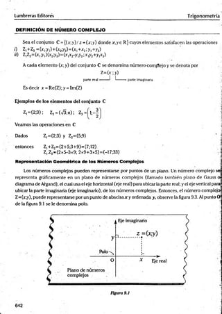 Lumbreras Editores Trigonometría
DEFINICIÓN DE NÚMERO COM PLEJO
Sea el conjunto C = {(x;y) / z - (x; y) donde x, y e R} cuyos elementos satisfacen las operaciones
0 Z,+Z2 =(x1;y,)+(x2;y2)= (x1+x2;y1+y2)
ü) Z,Z2^ x ,;y,)(x2;y2) = (x,x2-y,y2;x,y2+y,x2)
A cada elemento (x; y) del conjunto C se denomina número comfflejo y se denota por
Z = (x ;y)
parte real « I ^
------*parte imaginaria
Es decir x = Re(Z);y = Im(Z)
4
Ejemplos de los elementos del conjunto C
Z |=(2;3); Z2= (V3;ji); Z3
Veamos las operaciones en C
Dados Z,=(2;3) y Z2=(5;9)
entonces Z,+Z2=(2+5;3+9)=(7;12)
Z,.Z2-(2x5-3x9; 2x9+3x5)=(-17;33)
Representación Geométrica de los Números Complejos
Los números complejos pueden representarse por puntos de un plano. Un número complejo sej
representa gráficamente en un plano de números complejos (llamado también plano de Gauss
diagrama de Argand), el cual usa el eje horizontal (eje real) para ubicar la parte real; y el eje vertical para
ubicar la parte imaginaria (eje imaginario), de los números complejos. Entonces, el número compleja
Z=(x;y), puede representarse por un punto de abscisa x y ordenada y, observe la figura 9.3. Al punto
de la figura 9.1 se le denomina polo.
-
t
I
642
 