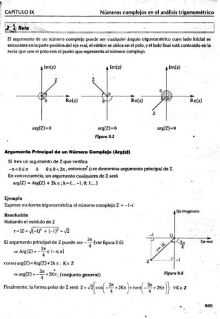 CAPÍTULO I X __________________________ Números complejos en el análisis trigonométrico
Nota _____________ . ____________ ;____________________ .
El argumento de un número complejo puede ser cualquier ángulo trigonométrico cuyo lado inicial se
encuentra en la parte positiva del eje real, el vértice se ubica en el polo, y el lado final está contenido en la
recta que une el polo con el punto que representa al número complejo.
arg(Z)=0 arg(Z)=0
Figura 9.5 •
í
Argumento Principal de un Número Complejo (Arg(z))
Si 0 es un argumento de Z que verifica
- ti < 0 < 7i ó 0 < 0 < 2n , entonces' e se denomina argumento principal de Z.
En consecuencia, un argumento cualquiera de Z será
arg(Z) = Arg(Z) + 2k7t; k= {...-1; 0; 1;...}
Ejemplo
Exprese en forma trigonométrica el número complejo Z = -1 -i
Resolución
Hallando el módulo de Z
r = |Z| = V (-l)2 + ( - l f = V2
3ti,
El argumento principal de Z puede ser ——(ver figura 9.6)
=> Arg(Z) = - ^ e <-7i;7t]
4
comoarg(Z)=Arg(Z)+2k jt; Ke Z
371 %
=>arg(Z) = ——+ 2Ktí; (conjunto general)
Finalmente, la forma polar de Z será Z = V2
3 n
e o s -----+ 2K7i + /s e n ------+ 2Kn
3it
; VKeZ
645
 