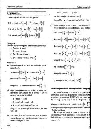 Lumbreras Editores Trigonometría
La forma polar de Zno es única, ya que
Si K = -1 =s Z= a
/2
Si K = 0 =>Z = >/2
Si K = 1=>Z = V2
cos| - - j - l+/sen| —
llTt
cosj - ^ j + /sen|^
V 4
_3rtV
4 J-
rsit'i . rsítV
eos — +/sen —
l 4 J l 4 1
Ejemplos
Exprese en su forma polar los números complejos
a) Z=sena + /cosa
b) Z=cosa - /sena
c) Z= - 4(cosa+/sena)
d) Z = l-sena+ /cosa ; 0 < a< —
2
Resolución
a) Notamos que Z no está en su forma polar,
recordando
sena = cos| - - a | y cosa =
=Sen( f - a)
1
fn 'l1 • 1
f n 
= eos
r “ j
+/sen
H
b)
luego |Z|=1 y un argumento de Zes
Aquí Z tampoco está en su forma polar, por
identidad para arcos de la forma (- a), se
tiene la siguiente igualdad
Z = cosa - /s e n a
Z = c o s(-a) + /sen( - a)
ó Z = c o s(2 n -a) + /sen (2 rt-a)
luego IZl= 1 y un argumento de Z es (-a ) ó
(271- a).
c) Notamos que el coeficiente del núm ero
cosa +/sena es -4, entonces este no puede
ser módulo, por lo tanto
Z=4( -cosa - /sena )
=> Z=4[cos(7t + a) + /sen(jt + a)]
luego !Zl=4 y un argumento de Z es (n + a).
d) Cambiando a sena y sena por su co-razón,
luego aplicamos identidades de arco doble
Z=1 -cos| —- a |+/sen - - a
2 2
„ „ 2
1 a'] .,
Z=2sen 1
+ /2sen( —- —jeosf —- —
4 2 J l 4 2J l 4 2
Z=2sení —
- —
[4 2
f u a"! . ^ 7
1 a
s e n -------+ /c o s --------- ,
l 4 2 j [4 2)J
« K m H m M h I
. n n n a n
como 0 < a< —= > -< —+ —
2 4 4 2 2
es decir cosí —+ —I> 0;
l 4 2 j
luego IZl = 2cos
( M )
y un argumento de Z es | ^ ^
Forma Exponencial de un Número Comptc
En el año de 1749, LEONARDOEULERescrit*
un trabajo sobre los logaritmos de los númeraj
negativos e imaginemos. EULERadoptó como bas
de sus exponenciales y de sus logaritmos
número e, donde e = 2,718281... = lim f 1+ —1
n->
<
»  n i
esta expresión simplifica grandemente las fórmuíi
y facilita las ideas.
fel punto de partida para la teoría de
exponencial y del logaritmo, según Euler, es
definición de la potencia ez, donde el exponeril
es z=x+iy.
646
 