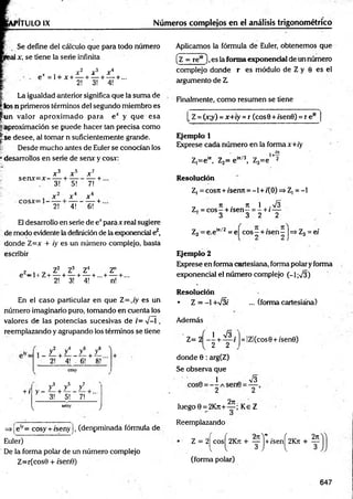P1TULOIX Números complejos en el análisis trigonométrico
Se define del cálculo que para todo número
1x, se tiene la serie infinita
x x 2 x 3 X4
- . e = l + x + — + — + — + ...
2! 3! 4!
La igualdad anterior significa que la suma de
_k>s n primeros términos del segundo miembro es
jfun valor aproxim ado para e* y que esa
j¡.aproximación se puede hacer tan precisa como
is e desee, al tomar n suficientemente grande.
¡,: Desde m ucho antes de Euler se conocían los
• desarrollos en serie de senx y cosy:
se n x = x -
x 3 + * 5 x 7
___L
3! + 5!
------ T
7!

-
x 6
2! 4! 6! +
E1desarrollo en serie de e*para x real sugiere
de modo evidente la definición de la exponencial ez,
donde Z=x + ¡y es un número complejo, basta
escribir
z , , Z2 Z3 Z4 Z"
e -1 + Z+ — + — + — + ...+— + ...
2! 3! 4! n!
En el caso particular en que Z=,/y es un
número imaginario puro, tomando en cuenta los
valores de las potencias sucesivas de /= V-í ,
reemplazando y agrupando los términos se tiene
z ! + / z ! + z ! A
2! 4! - 6! 8!'
cosy
+ í
3 5 7
y y y
y - — + -— — + ...
3! 5! 7!
seny
V /
=>ieiy= cosy + /seny j, (denpminada fórmula de
Euler)
De la forma polar de un número complejo
Z=r(cos0 + /sen0)
Aplicamos la fórmula de Euler, obtenemos que
(z = re*6),es la forma exponencial de un número
complejo donde r es módulo de Z y 0 es el
argumento de Z
Finalmente, como resumen se tiene
_Z = (x;y) =x+iy =r (eos 0 + i'senO) = r eie
Ejemplo 1
Exprese cada número en la forma x+iy
i+—
Z,=e“ , Z2= e in/3, Z3=e 2
Resolución
Z, = cosrt + iserm = -1 + 1(0) =>Z, = -1
„ 7
1 . 7
1 1 .y¡3
Z, = c o s - + rsen—= - + (—
3 3 2 2
Z3 = e.em/2 = ej cos^ + /sen^ |=> Z3= el
Ejemplo 2
Exprese en form a CcLrtesiana, forma polar y forma
exponencial el núm ero complejo (-1;V3)
Resolución
• Z = -1 +/3/ ... (forma cartesiána)
Además
Z= 2 - - +
1 S .
2 2
donde 0 : arg(Z)
Se observa que
Q 1 0 V3
2 2
2t
t
luego 0 = 2Kt
c
+ — ; Ke Z
Reemplazando
= IZl(cos0 + /'sen0)
Z = 2^cosj^2K7t + ^pj+/sen^2K7i + ^
(forma polar)
647
 
