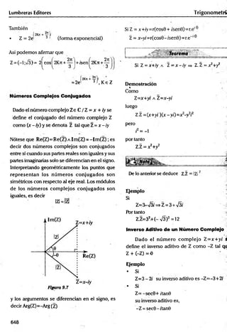 Lumbreras Editores Trigonom etrí
También
• Z = 2J 3 ' (forma exponencial)
Así podemos afirmar que
Z = (-l ;%/§)= 2^cos^2Kn + yj+ feen^2K ji+ g
2n
= 2e' 3f K e
, Ke Z
Números Complejos Conjugados
Dado el número complejo Z e C / Z = x + /yse
define el conjugado del número complejo Z
como (x - ¡y) y se denota Z tal que Z =x - iy
Nótese que Re(Z)= Re(Z) a Im(Z) = - I m (Z ); es
decir dos números complejos son conjugados
entre sí cuando sus partes reales son iguales y sus
partes imaginarias solo se diferencian en el signo.
Interpretando geométricamente los puntos que
representan los núm eros conjugados son
simétricos con respecto al eje real. Los módulos
de los núm eros com plejos conjugados son
iguales, es decir
lzi=lzl
y los argumentos se diferencian en el signo, es
decir Arg(Z)=-Arg(Z)
Si Z = x+íy=r(cos0+ ísen0)=r.e,e
Z = x-yi=r(cosB- /sen0)=r.e'16
Teorema
Si Z = x+iy a 1= x - iy =
> Z.Z = x^+y2
Demostración
«
Como
Z=x+yr a Z=x-yi
luego
Z.Z = {x+yi )(x-y¡)= x2-y¥
pero
i2= - l
por tanto
Z.Z = x2+y2
i*
*
De lo anterior se deduce Z.Z = IZI'
Ejemplo
Si
Z=3-s¡3i => Z = 3 + V3i
Por tanto
Z.Z=32.+(-V3)2 =12
Inverso Aditivo de un Número Complejo
Dado el núm ero com plejo Z=x:+y( S
define el inverso aditivo de Z como -Z tal qu
Z + (-Z) = 0
Ejemplo
* Si
Z=3 - 2i su inverso aditivo es -Z=-3+2(
• Si
Z= - sec0+ /'tan0
su inverso aditivo es,
-Z = sec0-/tan0
648
 