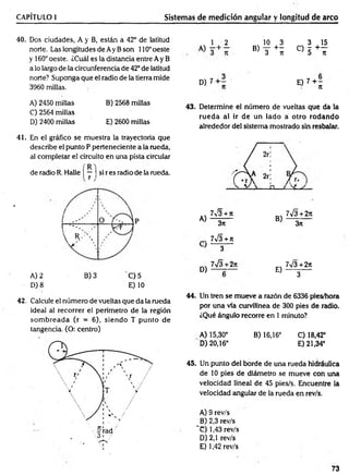 CAPÍTULO I Sistemas de medición angular y longitud de arco
40. Dos ciudades, A y B, están a 42° de latitud
norte. Las longitudes de Ay Bson 110°oeste
y 160° oeste. ¿Cuál es la distancia entre Ay B
a lo largo de la circunferencia de 42° de latitud
norte? Suponga que el radio de la tierra mide
3960 millas.
1 , 2 10 3 3 15
® 3 + í ° 5 + l
D) 7 0 7 + ;
A) 2450 millas
C) 2564 millas
D) 2400 millas
B) 2568 millas
E) 2600 millas
43. Determine el número de vueltas que da la
rueda al ir de un lado á otro rodando
alrededor del sistema mostrado sin resbalar.
41. En el gráfico se muestra la trayectoria que
describe el punto P perteneciente a la rueda,
al completar el circuito en una pista circular
R
de radio R. Halle | — ) si r es radio de la rueda.
'
/
°
.. 7^3 + n
A) 3*
á___ □_
_ / ^ y
7 S + 2n
B) 3n
í ' ' ' V W * ' J
j
y r .  7¡3 + n
} 3
w
M 7V3 + 2*
E) 3
A) 2 B) 3 'C ) 5
D) 8 E) 10
42. Calcule el número de vueltas que da la rueda
ideal al recorrer el perímetro de la región
som breada (r = 6), siendo T punto de
tangencia. (O: centro)
44. Un tren se mueve a razón de 6336 pies/hora
por una vía curvilínea de 300 pies de radio.
¿Qué ángulo recorre en 1 minuto?
A) 15,30° B) 16,16° C) 18,42°
D) 20,16° E) 21,34°
45. Un punto del borde de una rueda hidráulica
de 10 pies de diámetro se mueve con una
velocidad lineal de 45 pies/s. Encuentre la
velocidad angular de la rueda en rev/s.
A) 9 rev/s
B) 2,3 rev/s
~C) 1,43 rev/s
D) 2,1 rev/s
E) 1,42 rev/s
73
 