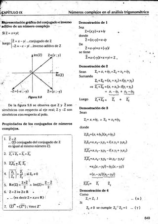 - : T : :---------------------- -
¡jr . : ■
_
jf~ ’• • _
. *» ' ''
IgA PÍtU LO IX Núméros complejos en el análisis trigonométrico
Representación gráfica del conjugado e inverso Demostración de 1
aditivo de un numero complejo r
Si Z = x+y/;
^ego jz = x - y i ...conjugado de Z
|-Z - - x - y i ...inverso aditivo de Z
Sea
Z=(x;y)=x+ry
donde
Z=(x;-y)=x-iy
De
Z=x-yi=x+(-y)i
se tiene
Z=x-(-y)/=x+y; = Z ,
Demostración de 2
Sean Z, = x, + iy¡ a Z2= x 2+ iy2
Sumando
Z,+Z2 = (x1+x2)+/(y1+y2)
=> Z,+Z2= (* ,+ x !)-/(y l+y2)
= X, -/y, + x2-/y2
Luego Z,+Z2 = Z, + Z2
De la figura 9.8 se observa que Z y Z son
simétricos con respecto al eje real; Z y -Z son
simétricos con respecto al polo.
Demostración de 3
Sean
Z,= x,+ry, a Z2 = x2+iy2
Propiedades de los conjugados de números
complejos. donde
1. Z = Z
... (El conjugado del conjugado de Z
es igual al mismo número Z).
2. Z¡ + Z, = Z| + Z2
3. Z,Z2 = Zj Z2
z 'T~
= =A ; si Z2* 0 '
7 -
5. Re(Z) = Z+Z Alm(Z) = ^ ¿
6. Z = Z W Z e R % ' /
, ... (es decir Z= xpr e R) (
7. (Z)m =(Z™) ; Vme Z+
Z,Z2=(x,+ry1
)(x2+/y2)
Z,Z2=x,x2-y,y2+ /(x,y2+ y,x2)
Z,Z2=x,x2-y,y2-/(x ,y 2+ y,x2)
Z,Z2=x,x2-y,y2-ix,y2-y,x2/
=x2(x ,-y ,/)-/y 2(x,-y,/)
=(xi-yiO(x2- y 2f)
Z,Z2= Zj z2
Demostración de 4
Como
Z,= Z,.l , ... ( a ) .
Si
Z2 * 0 se cumple Z2_
1 Z2= 1 ... ( Y)
649
 