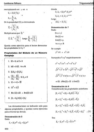 Lumbreras Editores T rigonometrí;
reemplazando en y en a
Z, = Z1
(Z;'Z2)
Z, ’
Z, = ^ -Z 2
De la propiedad (3) ya demostrada
Z,=í|i]Z,
Multiplicamos por Z2"1
z, zr1=
Z
, i . z,
— 1 luego = =
Queda como ejercicio para el lector demostrar
las propiedades 5,6 y 7
Propiedades del Módulo de un Número
Complejo
1. IZl > 0; si Z * 0
2. IrZi = lr!!Zl; V reR
3. ¡Z
jZ
2
1
=¡Z
,||Z
21
4
Z,
Z2
5. |Z1= 1-ZÍ= |Z|
|?íi; SiZ2*0
|Z|| ?
6. IZÍ2.= Z.Z
7. Re (Z)s|Z¡ a Im(Z) < IZi
8. |Z1+ Z2|<|Z,| +|Z2f
Las demostraciones se indicarán solo para
algunas propiedades, y quedan como ejercicios
para el lector las demás.
Demostración de 3
Dado
Z1=|Z,|eeiAZ2 =|Z2|e“
donde
Z,.Z2 = ¡Z,le6i.|Z2je“
7 7 _ 7 [¡7- ¡p (a+0)i
I-¿
.<
2 .■
¿
«
j¡¡z<2'C
luego
, |Z,Z2 = ¡Z1[¡Z2
Demostración de 7
Dado
Z=x+>i
Re(Z)=x
ImCZ)=y,
Vx e y e R
Se cumple
y2>0 a x 2>0
Sumando x2e y2respectivamente
x2+y2> x2a x 2 +y2>y2
•Jx7+y2 >fx^ A^/x2+ y2 ^-^y2
^/x2+y2 >lxi>XA,/x2+ y2 > |y|>;y
=»IZi >Re(Z) a IZ¡ >Im(Z)
Demostración de 8
Considerando las propiedades anteriores
|Z,+Z2f =(Z,+Z2)(Z,+Z2)
|Z, +.Z2¡2= (Z, + Z2)(Z, + Z2)
|Z, + Z2!2= z,z, +Z2Z, + z,z2+ Z2Z2
4
jz, +Z
2
!2=|Z
,¡2+Z
2Z
,+Z,Z2+|Z2|2 ...(1) |
Sea
Z, ='Z, ee
i a Z, =|Zi!e'’
650
 
