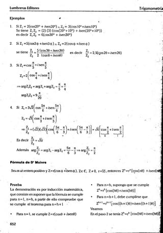 Lumbreras Editores Trigonometría
Ejemplos
1. Si Z, = 2(cos20° + ;sen20°) a Z2= 3(cosl0°+/senl0°)
Se tiene Z,Z2 = (2) (3) (cos(20°+10°) + /sen(20o+10°))
es decir Z, Z2 = 6(cos30° + /sen30°)
2. Si Z, =5(cos3o +/sen3 e ) a Z2 =2(cos Q+/sen 0 )
cAticno zi 5(cos30 + isen30) . Z, _■, O
A .
se tiene-í- = - —-----------------— es decir —
i-= 2,5(cos29 + isen28)
Z2 2 (cose + /sene) Z2 H
3. Si Z ^ c o s ^ + /se n —
„ 7
1 . 7
1
Z,=2| eo s-+ í sen—
>arg Z,Z2= arg Z, +arg Z2 = ^ + -
5 4
argZ,Z2=9
20
4. Si Z¡ = 3 i/2 ^ co s^ +/s e n ^ j
= 4
7t . 7t
e o s -+ i sen—
v 3 3
( 5 n tí f Sn
e o s -------- + / s e n ----------
V 6 3 J 1
, 6 3
= V6
7t . 71
eos—+ /sen —
2 2
Es decir —
L= N
/6i
Además arg— = argZ,-argZ2= — - —=>arg— = —
5 Z2 * 1 s 2 6 3 BZ2 2
Fórmula d e D’ Moivre
Sea nun entero positivo y Z=r(cos0 +7sene), ZeC, Z* 0, r=IZ| ,entonces Zn= rn[cos(n0) + /sen(n0;
Prueba
La demostración es por inducción matemática,
que consiste en suponer que la fórmula se cumple
para n = l, n=h, a partir de ello com pruebe que
se cumple el teorema para n = h + 1 •
Para n = l, se cumple Z=r(cos0 + /sen0)
• Pára n=h, suponga que se cumple
Zh=rh[cos(h0)+/sen(h0)]
• Para n = h + 1, debe cumplirse que
Zh+l= ríl+l[cos((h+ l)e)+/sen((h+l)e)] j
Veamos
En el paso 2 se tenía Zh=rh [cos(h6)+/sen(h0)J
652
 