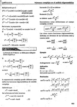 CAPITULO IX Números complejos en el análisis trigonométrico
Multiplicando por Z
ZhZ= rh[cos(h0)+/sen(h6)J r(cos0 +/'ser6)
del primer paso
Zh+I = rhxr[cos(h0)+/sen(h0)](cQs0 + /serfi)
Zh+1 = rh+1[cos(h0 + 0)+/'sen(he+e)]
Zh+i _ rh+ltcos(h+l)0 +/sen(h+O 0]
Por lo tanto, la proposición
Z"= r"[cos(n9) + /sen(n0)] se cumple Vne Z+
Si
( 2n . 271^
Z = 2| eos — + /sen— |=*
Z®=26 eos
es decir Z6 = '64(cos47t + /sen4n)
irvaaona
La fórmula de D’Moivre es válida para cualquier
entero negativo n.
Si
„ ¡ - i 3t
c . 310,
Z= V7 eos— +/sen— |=>
r M V z f
es decir
cos(-4)f y j+ /sen (-4 )f
<SI
1 ( | -3n i . f —
371
Z = — | cos| —
-—|+/sen|
la exponencial compleja puede utilizarse para
definir las funciones trigonométricas de variable
compleja.
Sabiendo que
, e'e = cos0+/senÓ ... (1)
%
De la fórmula de Euler, tenemos
e,("0) = cos(-0) + /sen(-0)
=>e'i6= cos0-isen0 ...(2)
Sumando (1) y (2) se obtiene
e^+e"*8
COS0 —' n
2
Restando (1) y (2)
se obtiene sen0 ■
e* - e~*
2/
E xtendem os estas definiciones al cam po
complejo, es decir
, e^-e-*2 , eK+ e ^
senZ = -----------;cosZ = ------------
2/ 2
Las otras cuatro funciones trigonométricas,
definidas en términos de las funciones seno y
coseno serán
. , senZ , , cosZ
tanZ=— - , cotZ=—
cosZ senZ
secZ = —í— , cscZ=—í—
cosZ senZ
Ejemplo
sen/ =
e - e e - e
2i
Análogamente cosí =
2i
1+e2
i - - e
_ e___. 1 -e 2
2i 2ef
>seru
. 1 -e 2
2e 2ef
Aplicación
Siendo
Z = x + iy / vQ = /
demuestre que sen2Z + cos2Z = 1
Resolución
sen2Z+cos2Z
sen2Z+ cos2Z
e'7 - eH
7
2/
-«
2
ea +e"iZl
L • 2 .
>  (e'7 +e-7)2
4
)2- ( e ^ - e -*
7)2
4e,7e~’
sen2Z+cos2Z= l
653
 