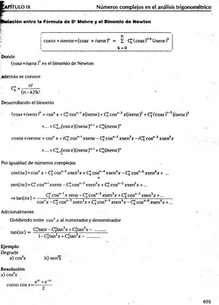 T IT U L O IX Números complejos en el análisis trigonométrico
ación entre la Fórmula de D’ Moivre y el Binomio de Newton
cosnx + /sennx=(cosx + ise n x f = £ C£(cosr)r>
~
k(/serur)k
k = 0
Donde
(cosx+/senx)nes el binomio de Newton
adem ás se conoce
c i ^ n!
k (n-k)!k!
Desarrollando el binomio
(cosx+isenx)" = eos" x + C" eos1
1
"*
1x(isenx) + C¡Jcosn‘2x(/senx)2+ CJ (eos*)"'3(/serur)3
+.... + C u íco s x)(/senx)‘>
~1+ C¡¡(í'senx)n
cosnx+/sennx = eos" x + t'C" eos""1xsenx - C!Jeos""2xsen2x -íC j eos"-3xsen3x
+.... + C¡¡_,(cosjir)(/senx')!>
~1+ C"(tsenx)n
Por igualdad de números complejos
cos(nx)= eos" x -C J eos"'2xsen2x + CJ eos"'4xsen4x - C¡?eos"'6xsen6x + ...
sen(nx)= C" eos""1xsenv - C? eos"-3xsen3x + C" eos"'5xsen5x + ...
=s tan(nx)= -
C" eos" ' x senx - CJ eos" 3xsen3x + Cj cos1
^ 5xsen5x +...
cosnx - Cj cosn~2xsen2x + CJ eos" 4xsen4x-C g eos" 6xsen6x +...
Adicionalmente
Dividiendo entre cosnx al numerador y denominador
tan(nx) - C "tanx-C 3tan3x + Cgtan5x - ..........
1- C£tan2x + CJtan4x -
Ejemplo
Degrade
a) cos6
x b) sen3
x
Resolución
a) cos6
x
como eos x=-
655
 