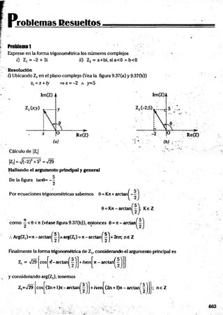 problemas Resueltos
Problema 1
Exprese en la forma trigonométrica los números complejos
0 Z ,= -2 + 5i 70 Z2 = a+bi, sia< 0 A b<0
Resolución
0 Ubicando Z, en el plano complejo (Vea la figura 9.37(a) y 9-37(b})
z, = x + ry =>x = -2 a y=5
Cálculo de |Z,|
|Z,| = V(-2)2+52 = V29
Hallando el argumento principal y general
De la figura tanú= - 5
Por ecuaciones trigonométricas sabemos 9 = Krc+ arctan^-
9 = Kn - arelan^-J; Ke Z
n (5 7
como —< 9 < Jt (véase figura9.37(b)), entonces 0 = Jt- arctanl - I
Arg(Z,)=7[- arctan^| | a arg(Z,) = n - arctan j^ 2ret; n € Z
Finalmente la forma trigonométrica de Z„ considerando el argumento principal fes
Z, = V2§|eos J^it-arelan^ j +isenj^Tt - arctanj^
y considerando arg(Z,), tenemos
Z,=V29 eos (2n+l}n-arctanl +/sen (2n+ l)n - arctanl
fí ; n e Z
663
 
