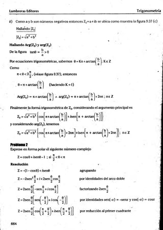 Lumbreras Editores Trigonom etría
«) Como a y b son números negativos entonces Z2=a+ib se ubica como muestra ia figura 9.37 (c)
Hallando |Z2|
|Z2| = Va2+ b2
*
Hallando ArgfZj) y arg(Z2)
De la figura tan0 = - > 0
a
Por ecuaciones trigonométricas, sabem os 0 = Kn+ aretan Ke Z
Como
Tí "
ji < 0 < 3 - , (véase figura 9.37), entonces
. 0 = 7t+arctan^—^ (haciendo K = l)
ArgíZj) = 7t+ arctan^-j a argíZj) = ji+ arelan ^ j + 2nn ; ne Z
Finalmente la forma trigonométrica de Z2, considerando el argumento principal es
Zj = Va2+ b 2 jeos n+arctan^—jj+ isen|n + arctan^ j
y considerando arg^ ), tenemos
Z2 = Va2+ b2ícos
" 0 *
n+arctanl —|+2imJ+isenJn + arctan^J+2roi
b'l
Problema2
Exprese en forma polar él siguiente número complejo
Z = cos0 + /se n 0 -l ; si 2 < e < i t
; n e Z
Resolución
Z =-(1 - eos 0) + isen0
6 6 6
Z = -2 sen 2—+ ix 2sen - eos -
2 2 2
Z = 2sen
Z = 2 se n -
2
6
Z = 2 se n -
2
0 . 0
-se n - + rcos-
2 2
, 0 ) . ,
sen — +/cos
V -fi
agmpando
por identidades del arco doble
6
factorizando 2 sen -
2
por identidades sen(-x) = -sen* y cos(-x) = cosx
c o s ^ + ^ j + is e n ^ + ^ j por reducción al primer cuadrante
664
 