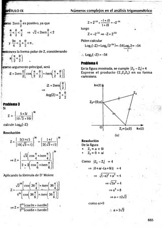 ITULO IX
2sen - es positivo, ya que
n 6 n
&■', 4 2 2
> /2< 2sen-< 2
2
3¡i * e
* 4 2 2
entonces la forma polar de Z, considerando
‘ - H ) .
orno argumento principal, será
Q
Z = 2 sen -
I- 2
, it 0  . ( n 0
eos —+ - + /sen - + -
1 2 2 ) {2 2
Z = 2sen
. rr 0
Arg(Z) = g + 2
Problema 3
Si
z =
5+5/
[l0 /3 +10/.
calcule Loi»
2(-Z)
Resolución
í 5(1+/)
Z =
lO(V3 + /)
1+/
2(V3 + /)
=> Z =
r r [ 7t . 71
V2 eos—
+/sen~
4 4
_ 71 . TC
2 x 2 co s-+ /sen -
Números complejos en el análisis trigonométrico
Z = 2-54x ^ ° = - 2 - M
1+ /0
luego 4
Z = -2”w => -Z = 2‘SI
Piden calcular
Log2(-Z)= Log2Í2'54)=-54 Log22= -54
v
n r
Log,(-Z) = -54
Problema 4
En la figura mostrada, se cumple |Z2 —
Z,j = 4
Exprese el producto (Z|Z2Z3) en su form a
cartesiana.
Resolución
De la figura
• Z, = a + 0/
• Z2= 0 + ai
Como |Z2 - Z,| = 4
=> |0+a/-(a+0/)| =4
Aplicando la fórmula de D’ Moivre => V(-a)2+ a2 = 4
V236 eos
K |+ /sen
K )
436
o
o
e
/>
+/senj
“íl
21
8[cos9r[ +/sen&7i]
272(cos6n +/sen6n]
=>V 2?=4
=>a2=8
=>a = ±2¡2
como a>0
a = 2¡2
665
 