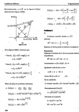 Lumbreras Editores Trigonom etrí
R eem plazando a = 272 en la figura 9.38(a)
obtenemos la figura 9.38(b)
Figura 9.38
De la figura 9.38(b) tenemos que
• Para-Z,: |Z,| = 272 a Arg(Z,) = 0
^ Z l =2yl2en
• Para Z2: IZ^I = 2^2 a Arg(Zj) = í -
=>Zj=2V2e”v7
• Para Z3: IZ31= 2 + 2>/3 a Arg(Z3) = í
=>Z3 =(2 + 273 Je'"'4
Piden ^ Z jZj) en su forma cartesiana
=> (Z,Z2Z3) = (Zj) g j ) g s )
(Z,Z2Z3) = (272eí0)(272e,w )((2+2V3)eW4)
r~ í O+Í+7)
(Z,Z2Z3) = 8(2 + 2V3)et 2 *>
(Z,Z2Z3) = 16(l+V3)e'W
(Z,Z2Z3) = 16(1+ 73)
3re . 3n1
eos— + /sen —
4 4
2 2
(Z,Z2Z3) = 16(1+ 73)
.Z,Z2Z3 = -872(1+ 73)+ 8720 + 73)/
Problemas
Si
Z=2cose +/sen39, donde i = 7-1
además
|Z|2 + IZl = 6 a - < 0 < 5 -
2 6
Exprese en forma polar el número complejo L
Resolución
Hallando el módulo de Z, de la ecuación dada e
el problema
|Z|2+|Z] = 6 =>|Z|2+|Z| - 6 = 0
Factorizando => (|Z|+3)(|Z| - 2) = 0
Igualando cada factor a cero
=>IZl=-3 o |Z| = 2
Como IZl>0=>IZ¡ = 2 ...(1)
De la condición
Z= 2cos0 + isen30 =>IZl = !2cos0 +isen39l ...(2)
Reemplazando( 1)en(2)
2 = V(2cos0)2+ (sen30)2
Elevando al cuadrado
4 = 4cos29+ sen230
4(1- eos20) = sen230
666
 