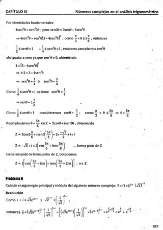 CAPITULO IX Números complejos en el análisis trigonométrico
Por identidades fundamentales
4sen20 = sen239 ; pero sen38 = 3sen0 - 4sen30
=>4sen20 = sen20 [3-4sen20 f ; como ^ < 0 < 5 — , entonces
2 6
- < sen0 < 1
2
1
< sen20 < 1, entonces cancelamos sen20
sfn igualar a cero ya que sen20 * 0, obteniendo
4 = [3 - 4sen2o]"
=> ±2 = 3 -4 se n 20
=> sen20 = — ó sen20 = —
4 4
Como - < sen 0 < 1 se tiene sen 0 = -
4 4
=> sen0 = ± -
2
Como —< sen0 < 1 consideremos sen8 = - ; como — < 6 < —
2 2 2 6
Reemplazamos 0 = — ■en Z = 2cos0 + /sen38 , obteniendo
8 =
5n
Z = 2cos5- + /sen3Í— l = 2x—
^ + /x l
6 ( 6 J 2
Z = -sÍ3 +i = 2^eos— + /sen—
6 6
... forma polar de Z
Generalizando la forma polar de Z, obtenemos
Z = 2 cosj"— + 2rutl + /sení — + 2retl
6 J i 6 J
; ne Z
Problema 6
Calcule el argumepto principal y módulo del siguiente número complejo: Z= (1 +i)7~
í (-J2)
Resolución
Como 1 + i =V2e'*'4 y =(* 5 1
U J •
entonces-Z ^v^fe1
í^/4)7’!^
í-r
V2
(■s/2e"t/4 )[
„ . n ,,n rt ._n
= [e'n/4] = e 4 4 = e 4 x e 4
667
 