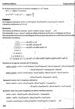 De la forma exponencial de un número complejo Z = re1
6 donde ;
IZI = r y Arg(Z) = 0, tenemos
Z= e 'Me"*/4=>IZl = e*/4 a Arg(Z) = —
4
Problema 7
De la siguiente identidad sen7a = Aeos6asena +Bcos4asen3a +Ceos2asen5a + Dsen7a
Calcule los coeficientes A, B, C y D «
Resolución 1
Del teorema de ©’Moivre, tenemos eos7a + /sen7a = (cosa +/sena)7 ...(*)
Para desarrollar (cosa + /sena)7 podemos utilizar el binomio de Nevvton o el triángulo de Pascal.
Para este problema haremos uso del triángulo de Pascal, para determinar los coeficientes del desarrolla
del binomio a la séptima. ■
; 1 1 ---------------(a+b)'= a +b ’
i Y 2j":--------- <a+b)2= a2+2a b+b2
• 1 3 3 1}---------- <a+b)3= a3+3a?b+3a b2+ b 3
1 4 6 4 1
1 5 10 10 5 1 i |
1 6 15 20 15 6 1 |
;1 7 21 3535 21 7* 1
1—(a+b)7= a7+7a6b+21a5bJ+35ab3+35a3b4
+21a2b5+7ab6+b?
Entonces en el segundo miembro de (*) tenemos í
' ,<
¡
cos7a +/'sen7ot = cos7a +7eos6a(/sena) + 2Icos5a(/sena)2+35cos4a(/sena)3 + 35eos3af/sena)^
+ 21cos2a(/sena)s +7cosa(/sena)6+(/sena)7
cos7a +ísen7a = cos7a + /7eos6asena - 21cos5asen2a - /35cos4asen3a + 35cos3asenla +
s■■ " » 1 / :.í
i
+ /2 Icos2asensa - 7cosasen6a - /sen7a
Agrupando la parte real e imaginaria, obtenemos
• ' ’ ' • |
cos7a +/sen7a = cos7a - 21cos5asen2
a + 35 eos3asen4a - 7eos asen6a + j
+ /[-sen7a + 2lcos2asen5a - 35cos4asen3a +7cos6asena]
Igualando parte real y parte imaginaria, de ambos miembros tenemos
cos7a = cos7a-2 1 co s5asen2a + 35cos3asen 4a -7 c o sa se n 6a ‘
i
senüa =-sen7ext 21eos asen5a -3 5 c o s4asen3a + 7cos6asena — ._____
=> sen7a = 7cos6asena + (-35)cos4asen3a + 21cos2asen5a + (-l)sen7a ...(1)
Lumbreras Editores Trigonometría
668
 