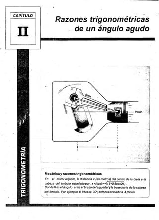 TRIGONOMETRIA
CAPITULO
Razones trigonométricas
de un ángulo agudo
Pistón
Mecánica y razones trigonométricas
En el motor adjunto, la distancia x (en metros) del centro de la biela a la
cabeza del émbolo esta dada p o r.x =(cosQ +'Jl6+0,5cos2Q ).
Donde 9 es el ángulo entre el brazo del cigüeñaly la trayectoria de la cabeza
del émbolo. Por ejemplo, si 6 fuese 30°, entoncesxmediría 4,895 m.
 .......................................................................................................... .................J
 