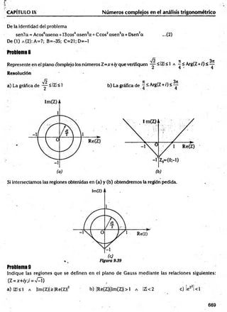 p - . . . . . . . . . . . . . . . .
CAPÍTULO IX Números complejos en el análisis trigonométrico
De la identidad del problema
sen7a = Acos6ccsena + 13cos4asen3cc+ Ccos2asen 5ct+ Dsen7a ...(2)
De (1) a (2): A=7; B=-35; C=21;D=-1
Problema 8
Represente en el plano complejo los números Z=x+iy que verifiquen — ■
5 IZl < 1 a í < Arg(Z + /) < ^
Resolución
a) La gráfica de - y ^ IZl < 1 b) La gráfica de —^ Arg(Z +i)< —
Si intersectamos las regiones obtenidas en (a) y (b) obtendremos la región pedida.
Problema 9
Indique las regiones que se definen en el plano de Gauss m ediante las relaciones siguientes:
(Z = *+ />;/= n
£ Í ) , . .
a) I z l s l a |lm(Z)|>|Re(Z)|2 b) |Re(Z)||Im(Z)|> 1 a IZl < 2 c) |ez2| < 1
669
 