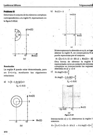 Lumbreras Editores Trigonometría
Problema10
Determine el conjunto de los números complejos
correspondientes a la región R, representado en
la figura 9.43(a).
Resolución
La región R puede estar determ inada, para
un Z = x +¡y, m e d ia n te las sig u ie n te s
relaciones
a) l< [Z -(r 3+5/)|<2
Z0 =(-3;5)
b) Re(Z)>-3
-3
!m(Z)n
O Re(Z)
(c)
Si interceptamos lo obtenido en a y b, se logn
obtener la reglón R, en consecuencia R »
puede representar por el conjunto
R = {Z eC /i< IZ + 3 -5 ílS 2 a R e(Z)>-3}
Otra form a de o b ten er la región I
representado como un conjunto de número
com plejos es intersectando las regione
obtenidas en a) y c) si
0<A rg(Z+3)<-
0 < Arg(Z - (-3+00) <7
V
. Re(Z)
(d)
Figura 9.43
Intersectando a) y c), obtenem os la región i
entonces
R = Ze C /1 < IZ+ 3 - 5í'l < 2 a 0<Arg(Z + 3)< ’
672
 