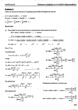 Problema 11
Utilice la Teoría de Números Complejos para hallar la? siguientes sumas
a) 1 + cosjc+ c o s 2x + ... + cosra
b) senx + 2sen2x + 3sen3x + ... + nsenra
c) -s e ra + -í-sen2r + isen&r + ...
J 2 4. 8
CAPÍTULO IX______________ ________________ Números complejos en el análisis trigonométrico
Resolución
a) Para hallar la sum a de términos consideramos otra suma de la forma
r'M = /sera + /sen2x + ;'sen3x + ... + /serna
N = l+ cosjr + cos2x + cos3x+ — + cosra_________________
N+ /M= 1+ cosa + /sera + cos2x+/sen2x + cos3x + /sen3x + ... + cosra +/sema;
N+ /M = l+ e“ * + eí2x + ei3x + ... + e™
Sea e“ =a
Considerando
l + a + a2+ a3+...+ a" =-
1
a - 1
Luego
N +/M = 1+ e * +(e“ )2+(e u)3+(e * )4+ ... + (e“ )n
N+ /M = l + a + a2+a3+a4+... + an
(e“ )n+l - 1
N + /M =i
e“ - 1
C)
¿r(n+1)
(e“ )n+l - 1 e
N + /M= elX ]
Por definición
¿y(n-H) -ty(n+l)
e 2 - e. 2
ix ix
p2 _ p 2
ty(n+l) -¿r(ri+l)
sen
f e 2 - e 2
1 2 J" 2/
Reemplazando
,2/sen
N+ /M=*
*(n + l)
,2fsen|
/xC n+l) x )
i'l 2 ~2J
Finalmente prodemos concluir que
1+cosx +cos2rr+cos3r+..,+cosnx =
, , nrr
sen(n+l)—
eos—
------------4 . _- Á
x
sen*+sen2x+sen3x+... +senru: =
, , x nx
sen(n+l)-rsen—
------------ 4 . 4 •
x
se n -
2
673
 