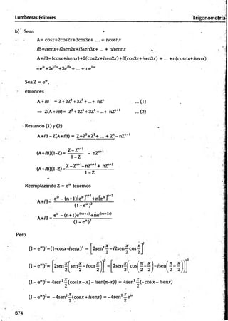 b) Sean * . j
A= cosjr+2cos2x-+3cos3y+ .... + ncosav
/B=/senx+/2sen2x+/3sen3x+... + rusenrur . - ‘i
A+íB=(cosx+/'senx)+2(cos2jr+/sen2jf)+3(cos3x+/sen3x) + ... +n(cosnx+isenx)
=e“ +2e,2x+3e'3r+ ... + neím
r
SeaZ = e“ ,
entonces
A + iB = Z+ 2Z2+3Z3+ ...+nZ" ...(1) . j
=
*
> Z(A + iB)= Z2+ 2Z3+ 3Z4 + .,.+ nZn+1 ...(2)
Lumbreras Editores Trigonometría!
Restando (1) y (2)
A+/B - Z(A+/B) = Z+Z2+Z3+ ... + Zn-n Z ntl
(A+/B)(l-Z)=
(A+/B)(l-Z)=
Z -Z "
- nZ"
1-Z
Z -Z "+l-n Z n+l + nZ"+2
1 -Z
Reemplazando Z = e“ tenemos
A+/B= efc-(n + l)[e fcr 14-n[¿fcr
A+/B =
(1 - e “ )2
e“ -(n + Í)e í(lw+Jc)+ñe'(,ur+2x)
(1 - e“ )2
Pero
(1 - e“r)2=(l-cosx-rsenx)2 =
( l - e * ) 2=
2sen2—- í2sen—eos—
2sen—
f sen—- ic o s —
2{ 2 2
2sen ^ cos|^^ - -í j - is e n ^ -
( l - e ur)2= 4sen2^-(cos(7t - x) - /sen(n-x)) = 4sen2^ (- eos x - /sen*)
(1 - e “ )2= -4 sen 2^ (co sx + isenx) = -4 sen 2^ e “
674
 