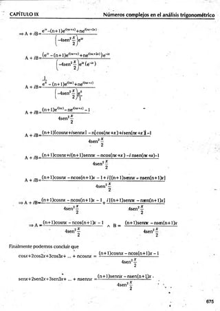 CAPÍTULO IX________________________ Núm eros complejos en el análisis trigonométrico
. , ,D e“ -(n + l)e '(mr+x)+ne'(rur+2jr)
A + íB=-------------------- - r - ----------
í -4sen2—je“
A + fC- (e* - (n +1 )e,(ru+-
>
r)+ ne'(w ~
2jr))
í-4 sen 2^ l e “ (é '“ )
. _ ? - (n + l)e'(lvt)+ne'(,“ +jr)
A + /B= -------- ------------- r------------
|-4sen2 je^
A ^ .D (n + 1)e'(rut)- ne'(iur+j:) -1 -
A + iB=--------------------------------
4sen2—
2
A J
-E_ (n+l)[cosruf+/senny] -n[cos(nr+jr)+/sen(nr+.r j[-l
4sen2—
2
A + ;E_ (n+l)cosny+/(n+l)senny - ncos(nr+x) - / nsen(nr +x)-l
4sen2—
2
A + /B=
(n+l)cosnx -n c o s(n + l)r - l + /[(n + l)sg m r t
- nsen(n+1)rl
4sen2—
A + fB -^n + ^ cosnx ~ n cos(n ~H)y ~ 1+ i í(n■+1)sennr - nsen(n +1>r]
4sen2*
4sen
2X
A _(n+l)cosnx: -ncos(n+ l> r - 1
a B =
(n+l)sennc -nsen(n+ l)x
4sen'
i x
Finalmente podemos concluir que
cosx+2cos2x+3cos3x-+ ... + ncosrw
(n+ l)cosnx - ncos(n+ l)jr -1
4sen2—
2
senx+2sen2x+3sen3r+ ... + nsennr =
(n+l)sennjc -n sen (n + l)x •
4sen2—
2
675
 