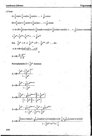 Lumbreras Editores
c) Sean
■
.■
i
A =-cosx+-cos2x+-cos3x’+ .... + — cosnx
2 4 8 2
/B=/-senx+/isen2x+/-sen3x+ ... + /— senm
2 4 8 2
>A+/T5=A(cosx+fserurJ+A(cos2x+/sen2x)+A(cos3x'+/sen3x) + ... + I(cosnx+ísennx);
i
1 ¿
x, 1 i2x . 1 i3x .
=-e +-e +-e +.... + —e™
2 4 8 2n
Sea A
e“ = z =
> Ae,2í=Z2 ; Ae-
2 4 8
=>a+/b=z+z2+z3
+ ... + Zn
•
. ,, Z-Zn
+
1
A + iB==—=—
1-Z
Reemplazando Z = - e u tenemos
A+/B=
l e " -1f i e - ]
n+l
1
2 1
L a U l
, 1 ir
' - 2 *
1
_ p- ___ I_„i(nr+r)
oc 9n+lc
A+ /B=—
------ é-------------
1
1 - - e “
2
A + /B=
1 ir _ 1 i(n
r+
x
)
2 2"+
1 ' - V
M 1- r ' u
A + /B=
ipir__!_p'(nr+r)_2p
O i 1 p'(nr)
_ 2 2n+l 4 2n+2
1- - e 1
* - - e '“ + - e
2 2 4
A + /B=
A[cosx+iseru-]-^Ij-[cos(nr+x)+ísen(rur+x)]-A +
^
~
^
-[cosr«:+
/sennx]
, _ i ( e - +e^ ) + A
676
 