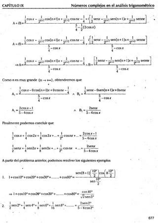 CAPITULO IX Núm eros complejos en el análisis trigonométrico
A +/B=
1 1 , ,,, 1 1 .
-e o s * -------rCos(n+l)x + — cosnx — +r
-) 2n+l 2 1 4
^ senx - sen(n+ 1)x
A+ /B=
|- |( 2 c o s x )
|c o s x -^ c o s C n + O jc + ^ c o s i u v - i i ^ s e r u f - ^ Tse n (n + l)x + ^ í?
_ + 5- ; “
5
— eos X
4
senn*
5
- - e o s *
4
 c o s x - - ^ rcos(n+l)x + - ¿ jC ° s n v - ]
2 -------------------2 ------------ -----------------------2 _ ----------- ------------— a B =
5
— c o s a :
1 1 , 1
-sen x - - —7 sen(n+ 1}x+— ^
2 y * 1 2 2
1
sennx
5
- - C O S *
4
Como n es muy grande (n -H»), obtendremos que
*
^ sen* - Osen(n+1)*+0sen*
-
Aj
~ eos x - 0 cos(n+ l)x
5
----- COSX
4
+ 0 c o s n x -- -senx-O ser
----------------i A B, = ------------ g -
-“-e o s*
4
. 2 c o s* -l
Ai —
- —
5 -4 co s*
D 2sen*
A D i = --------------------
5 -4 co sx
Finalmente podem os concluir que
1 1 _ 1 „ 1 2 c o s x -l
-c o s x +-co s2 x + -co s3 x +...+— cosnx + ... = -------------
2 4 8 2" 5 -4 co sx
1 1 „ 1 „ 1 2senx
-sen x + - sen2x + - sen3x + ...+ — eos nx +... = ------------ -
2 4 8 2 5 -4 co sx
A partir del problema anterior, podemos resolver los siguientes ejemplos
1. 1+ eos 10o+ cos20°+ cos30°+ ........ + cos80°=
, Q ,-/io .°) ( o10°
sen(8 +1)1 — Icos! 8—
sen-
10°
eos40°
=> l+ co sl0 0+cos2€0+cos30°+........ +cos80°= ^
V2sen5°
1 1 1 1 2sen2°
2 - sen 2o+ - sen 4o+- sen 6o+— sen8°+.........= -------------
2 4 8 16 5 -4 co s2 °
677
 