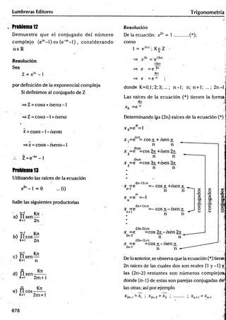 Lumbreras Editores Trigonometría
Problema 12
D em uestre que el conjugado del núm ero
com plejo (e'“- l) es (e"'“- l) , considerando
a e R
Resolución
Sea
Z = e'“ - 1
por definición de la exponencial compleja
Si definimos al conjugado de Z
=>Z = cosa + /sena -1
=> Z = cosa -1 +/sena
z = co sa-1 -/sen a
=>z = cosa - /sena—1
Z = e4a - 1
Problema 13
Utilizando las raíces de la ecuación
x2" - 1 = 0 ...(i)
halle las siguientes productorias
' v rr1 Kn: .
a) U s e n —
k=i 2n
, , "ñ1 Kn
b) Ileo s —
K
*1 2n
, t í Kn
c) lls e n —
k=i n
d) fí sen
Kn
2m +l
Kn
e) II eos
k- i 2m +l
678
Resolución
De la ecuación: x2" = 1 .............(*);
como
1 = e2k:° ; K eZ -
x =e
—p 2n
ikn
=> x = e n ;
donde K=0;1; 2; 3;...; n-1; n;. n+1; ...; 2n-l
Las raíces de la ecuación (*) tienen la forma
fluí
Determinando l^s (2n) raíces de la ecuación (*)
¡o .
x n=e =1
13
O
O
t
3 ,.
7=1
De lo anterior, se observa que la ecuación (*) tiene;
2n raíces de las cuales dos son reales (1 y -1) y
las (2n-2) restantes son núm eros complejos;
donde (n-1) de estas son parejas conjugadas de
las otras; así por ejemplo
* 2 n -I= * l i * 2 n -2 = *2 i ............ < * n + l = *n-l
 