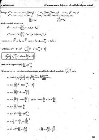 VPITULO IX Números complejos en el análisis trigonométrico
Luego X in - 1 = (x-X0)(x-X,)(x-X2 (x-X„_,)(X-Xn)(x-Xn+,).......U ^ n ^ K ^ -^ n -l)
X2n-1 = (x-l)Cx-Xj)(x-X2).......(x-X ^X x+lX x-X n-l).......(X-X2)(x-Xl)
Ordenando los factores
x2n-1 = (x2- 1)ñ (x - xK)Cx- xK)
n-1
X 2n - 1= (.X 2 - 1)J l( x 2 - (X K + X K )x +XKX K )
como xK = e n a x k = e
ikn -ikn
=o n — Kk —
►
X^ + -X
"
k = 2eos--- A X £ = 1
n
n -  f
Entonces x 2n -1 = (x2 -1) f l í x2 - 2cos— x +1
„2n
1 tí/"
X -1 K -
= n i x2 - 2 cos— x + 1
>
n-1 W
’
T
T
Hallando la parte (a): tisen—
k=i 2n
x 2n- l
Si hacemos x= 1 en e! recuadro anterior, en el límite el valor real de —5—- es n
x -1
, . x2n- l 2nx2n~' 2n(l)2
[>
' 1
es decir Lim— —- = Lim—r-----= —rrf:— = n
jt
->i x - 1 x-»l 2x 2(1)
n = fí'í l2 - 2 cos— x l+1
k=H n
=* n = f l í 2 - 2 cos—
M n
n-1
n
=>. n = f l 2 l- c o s — ; pero 1-c o s — = 2serr
2n
t í 02 2 K jt
=> n = II 2 sen —
k=i 2n
=» n = 22(n_l) í l sen2—
k=i 2n
2ÍI>
_
1
) f f sen—
k=i 2n
-i2
, n-1
=
>yfñ = 2n 1n sen—
k=i 2 n
t í Kn Vñ
11 sen— = — r
k=i 2n 2
679
 