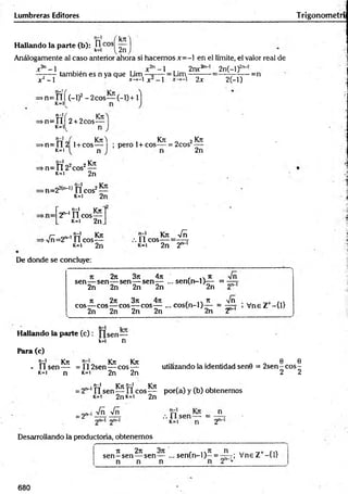 Lumbreras Editores Trigonom etrí
kn
Hallando la parte (b): k
0 ,cos! 2n
Análogamente al caso anterior ahora si hacem os x= - en el límite, el valor real de
r n~ 1
x2- l
también es n ya que Lim
'-1
= Lim
2nr2 2n(—
l)2'1
'
*-»-l X -1 2x 2(-l)
-=n
>n= i í f (-1)2- 2cos— (-1) + 1
K=ll
n-1( r—
= > n = n 2+.2cos—
M n
n-l
n „| , Kit-! , Kit „ 2Kit
>n=112 1+ cos— ; pero 1+eos— = 2cos
K
=1 n 2n
rr102 2 Kit
=> n = Il 2 eos —
k=i 2n
►
n=22(n_l) n eos2—
k=i 2n
n-l krw
2 ^ n eos—
k- i 2n
n-l Kit
>r/ñ=2n-1 Í1 cos-
K=I 2n
Kit Vñ
. 11 eos = — t
K
=1 2n 2""'
De donde se concluye:
sen
2n 3it 4n
— sen—-sen— sen— ... se n (n -l)^ - =
2n 2n 2n 2n
4it
2n nn-1
it 2n 3it 4n , ... it -Jñ . ril
eos— eos— eos— eos— ... co s(n -l)— = — - , V neZ - t i l
2n 2n 2n 2n 2n 2
n-l Irrr
Hallando la parte (c ): sen—
k=i n
Para (c)
t í Kit Kit Kit
• U s e n — =112sen— eos —
k=i 2n 2n
K
=1 n
0 6
utilizando la identidad sen0 = 2 se n -c o s-
2 2
. n-l Kit n-l Kit
2"~‘n sen — f l eos— por(a) y (b) obtenemos
»c=i 2nK=i 2n
= 2"
Vñ Vñ n
.-.lls e n —- = .
k=i n 2
Desarrollando la produeforia, obtenemos
it 2it 3it , ..n
sen—sen— sen — ... sen (n -l)—= r; Vne Z+-{1}
680
 