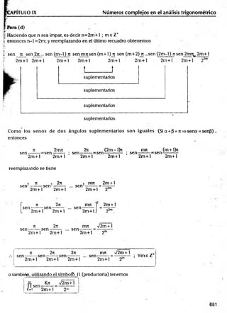 PITULO IX Números complejos en el análisis trigonométrico
ir Haciendo que n sea impar, es decir n= 2m + 1 ; m e Z*
| entonces n-1 =2m; y reemplazando en el último recuadro obtenemos
ü •
t sen n se n 2n... sen (m-1) n sen m n sen (m +l)jx sen (m+2) rt-s e n (2m -l) n sen 2nm_ 2m +l
2m + l 2m +l 2m +l 2m +l 2m +1
J
2m + l 2m +l 2m +l
r>2m
suplementarios
suplementarios
suplementarios
suplementarios
Com o ios senos de dos ángulos suplem entarios son iguales (Si a + p = n =*sena = sen3)
entonces
n 2irm 2iz (2m-l)n mrt (m+l>t
sen-------r= sen -------: ; sen--------=sen------------ ; s e n -------:=sen-
2m +l 2m +l
reemplazando se tiene
2m + l 2m +l 2m +l 2m +l
2 n > 2n i nu 2m + l
sen --------sen -------: ... sen
sen-
2m +l 2m +l
2n
n
-sen
2m +l 22m
2m + 1
n
sen-----—sen-
2m +l
.. sen--------
2m +l. 2^m
2n mn /2m + 1
2m +l 2m +l
... sen-
2m +l 2"
jt 2n 3n . mn V 2m +1 _
sen ------ : se n ------ : s e n ------ ; ... se n ------ ; = ----—— ; V m eZ
2m +l 2m +l 2m +l 2m +l
o también, utilizando el sfmbol& n (productoria) tenemos
i l sen
Kn V2m+1 ¡
k=i 2 m + 1
681
 