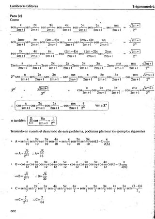 Lumbreras Editores T rigonometrú
Para (e)
Como
. it 2it 3rc 4n 5 n 6n
sen-:------rsen-------- sen ------- : sen -------- sen -------- sen-
2m + l 2m + l 2m + l 2m + l 2m + l 2m + l
, sen-
miu v2m + ]
2m + l . 2"
- 2m7t' 27t (2m-2)7i 4t
x (2m-4)7t 67t
se n -------rsen--------sen --------------sen ---------sen --------------sen-
V2m+ 1
2m + l 2m + l 2m + l 2m + l 2m + l 2m +l
2t
t 47t 67: (2m - 4)7
i (2 m - 2 ) rt 2m 7
t
s e n --------sen -------- sen ---------... sen ---------------sen --------------sen-
2m
V2m + 1
2m + l 2m + l 2m + l 2m + l 2 m + 1 2m +1
„ 7t ti „ 2ti 2jt „ 3ti 37t _ nrm m7t V 2 m + 1
2sen-------reos-------: 2sen-------: cos-------:2sen-------:cos------- ... 2sen--------cos-
2m + l 2m + l 2m + l 2m + l 2m + l 2m + l 2m + l 2m + l
„m 7
E 271 371 IT17I 71 271 371 1X
171 n
/2 iti +1
2 sen --------sen--------- sen—------...se n ----------eos---------eo s— — eos---------... cos-
2m + l 2m + l 2m + l
yptC ¿ 2 rtí+ 
2m + l 2m + l 2m + l 2m + l
371
2m + l
Ji 2n
eo s--------eo s---------cos-
rrm _ J2 rrí+ 'i
2m + l 2m + l 2m + l 2m + l
4
Jt 27: 3ti m rt 1 ^ _ +
eo s-------rcos^-----reos-------: ... e o s-------: = — Vm e Z
2m + l 2m + l 2m +1 2m + l 2"
o también ri K * 1
11 e o s-------- = —
k- i 2m + 1 2
Teniendo en cuenta el desarrollo de este problema, podemos plantear los ejemplos siguientes
. 7t 27t 3ít 4Tt 71 271 37t 7t
• A = sen — sen— sen — sen — = sen — sen — sen — s e n (5 -l)-----
10 10 10 10 10 10 10 . 2(5)
=>A - 4 , / .A =—
25-1 16
_ n 27t 3rc • 4ti 5t
i t
e 2k 3t
t 4t
: . . ti
• B = cos— eos— eo s— eos— eos — = eos— eos— eos— eos— cos(6 -1 ) — —
12 12 12 12 12 12 12 12 12 2(6)
A
26-' 32
_ n 2n 3n 4n 5t
t 6t
c tí 2k 3t
c 4n 571 (7-1)t
c
• C = s e n -s e n — sen — sen — sen — sen — = sen —sen — sen — sen — sen — sen — -—
7 7 . 7 7 7 7 7 7 7 7 7 7 ,
=>C=-
64
682
 