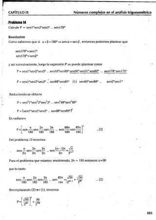 CAPÍTULO IX Números complejos en el análisis trigonométrico
Problema 14
Calcule P = sen l0sen20sen3°... senl79°
Resolución
Como sabem os que si a + P= 180p=> sen a = sen p , entonces podem os plantear que
sen 179°=sen 1°
senl78°=sen2°
y así sucesivamente, luego la expresión P se puede plantear com o
P = senl°sen2°sen30 ... senS8°sen89°sen90°sen910sen92° ... senl78°senl79°
P = senl°sen2°sen3°... sen88°sen89° (1) sen89°sen88° ... sen2°senl°
Reduciendo se obtiene
P = sen2l°sen22°sen23° ... sen288°sen289°
„ P = [senl°sen20sen3° ... sen88°sen89°]2
En radianes
Del problema 13 tenemos
sen — sen — sen— ...sen
2n 2n 2n
n 2n 3it (n - l)rt _ Vñ
2n 2"'1
Para el problema que estamos resolviendo, 2n = 180 entonces n=90
por lo tanto
n 2n 3n 89rt
sen -----sen — sen— ... sen
89rt =V90 =
i»u _ 290' 1_ 289
... (2)
Reemplazando (2) en (1), tenemos
V90l 90
2&
9 2178
683
 
