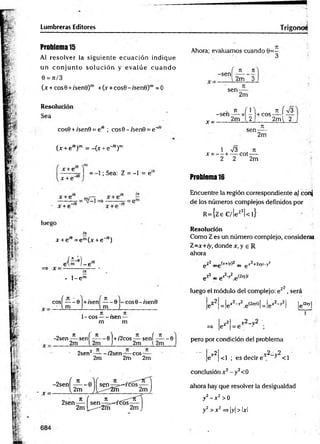 Lumbreras Editores Trígonos
Problema 15
Al resolver la sigu ien te ecu a ció n indique
un co n ju n to so lu c ió n y e v a lú e c u a n d o
0 = 71/3
(x + cos0 + í'senB)m +O + cos9 -/sen 0 )m =0
Resolución
Sea
cos0 + /sen9 = e,e ; cos0-;sen0 = e“
U + ei9r =-(jc + e"'9)m
x + e
x + e"'
-1; Sea: Z = -1 = e'K
¿a » * r _;a v
luego
iir
x + e íe = e m(x + e~'6)
• l - e m
+ / s e n -----0 -c o s0 -/sen 0 l
l m ]____________
1 -co s---- rsen —
m m
cosí — - 0
. ■ im
~2sen-—sení — — 0) +/2cos —- sení — -0
2m l 2m J 2m l2m
2sen2—
—- /2sen eos
2m
7
1
2m
n
2m
Ahora; evaluamos cuando 0 = -
3
-sen
71 71
2m 3
sen-
x -
2m
.7 1 (1 ,
-s e n -— x - +cos-
2m 2 2m l 2
J L Í
sen-
7
1
2m
1 n
/3 , T
I
X = — + — cot----
2 2 2m
Problema 16
Encuentre la región correspondiente al conj
de los números complejos definidos por
R ={ze C/!ez2|< l}
Resolución
Como Z es un número complejo, consideral
Z =x+ iy, donde r ,y e R
ahora
gZ2 _g(x+iy)2 _ g x2+2xyi-y2
e Z
2 _ gX2 y2e (2xj)/
luego el módulo del complejo: e z2, será
jeZ2| = |ex2-y2 e ^ o l = |e x2-y2l jgiZxyl
I 1 r2_v2 ’
=» |ez | = e " ;
pero por condición del problema
¡ 7l - v2_v2
|e | <1 ; es decir e , 3 <1
conclusión x 2 - y2<0
ahora hay que resolver la desigualdad
y2- x 2 >0
y2 > x 2=> |y| > Ixl
x =
 