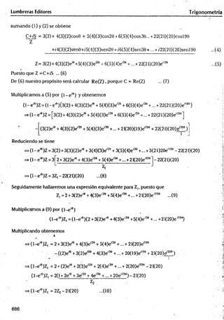 Lumbreras Editores T rigonometrra
sumando (1) y (2) se obtiene
C+/S = 3(2)+ 4(3)(2)cos0 + 5(4)(3)cos2e + 6(5)(4)cos36... + 22(21)(20)cosl9e
Z
+/4(3)(2)sfene+/5(4)(3)sen29 + /6(5)(4)sen39 + ... + /22(21)(20)senl98 ...(4)
Z= 3(2)+4(3)(2)ei9+5(4)(3)e'29 + 6(5)(4)e'39 + ... + 22(21)(20)e'199 ...(5)
Puesto que Z =C+¡'S ... (6)
De (6) nuestro propósito será calcular R e(Z ), porque C = Re(Z) ... (7)
Multiplicamos a (5) por ( l - e íe) y obtenem os
(1- e ,e)Z = (1- e'9) (3(2) + 4(3)(2)eíe + 5(4)(3)eí20 + 6(5)(4)eí39 +... + 22(21 )(20)ei199)
= > (l-e'6)Z = [3(2) + 4(3)(2)e'6 + 5(4)(3)eí2e + 6(5)(4)e'30+ ... +22(21 )(2O)e'190]
(3(2)e'e + 4{3)(2)e'20+ 5(4)(3)e'30+... + 21(20)(19)e'199+ 22(21)(20)e,2oe)
Reduciendo se tiene
►
(1- effl)Z = 3(2) + 3(3)(2)e'9 + 3(4)(3)e'20+ 3(5)(4)e'39+... + 3(21 )20e'190- 22(21)(20)
= > (l-e'9)Z = 3 2 + 3(2)e1
0+ 4(3)e'20 + 5(4)e'30+ ...+21(20)eíl
>(1- e'9)Z = 3Z, - 22(21)(20)
Z,
-(8 )
-22(21)(20)
Seguidamente hallaremos una expresión equivalente para Z,, puesto que
Z, =2 + 3(2)eí0+4{3)e'28+ 5(4)e,39+... + 21(2O)e',9e ...(9)
Multiplicamos a (9) por (1-e'9)
( l- e í9)Z, = ( l- e ,0)(2 +3(2)e'9 +4(3)e'20 +5(4)e'30 +... +21(2O)e"90)
Multiplicando obtenemos
r
=> (l-e '9)Z, = 2 + 3(2)eíe + 4(3)e'29 + 5(4)eí30 +...+ 21(2O)e'190
- ((2)eí0 + 3(2)e-20 + 4(3)e'30 +... + 20(19)e;l99 + 2 l(2O)ef200)
n r
(l-e '9)Z| = 2 + (2)e'9 + 2(3)e'20 + 2(4)e'30 +...+ 2(20)e'199 -21(20)
(1-e'9)Z, = 2(1 + 2eíe + 3e'20+ 4e'39 +... + 20e'199) - 21(20)
V
=> (l-e '9)Z, = 2Zj -21(20) ...(10)
;a
Í
Ü
V;4
Á
686
 