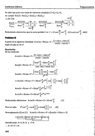 Lumbreras Editores Trigonometría
Se sabe que para una suma de números complejos Z=Z3+Z4+Z5
se cumple Re(Z) = Re(Z3) + Re(Z4) + Re(Z5)
De (18)
Re(Z) =
-3C2)(20)cj 3 e + n ) - 3 ( 2 0 ( 2 0 ) ^ + 22(21)(20) í , + 6 )
8sen3- - ^ 2___ÍL; 4sen2-
-senf
2 sen -
2
30 0
Reduciendo obtenem os que la suma pedida C es C =15 sen — esc3— 315cos0.csc2
Problema 18
A partir de la siguiente identidad Aeos 2x + Reos* + F =
Halle el valor A+R+F
(1+cosa: - / sen*)4
cos2 x -í'sen 2 x *
Resolución
De la condición
Aeos 2x + Rcosx + F
(l + c o s x - is e n x )4
eos2.¡r-/sen 2*
f 2eos2—-/2sen
Acos2x + Rcosx + F =
4
X . X )
—eos—
2 2J
Acos2x + Rcosx+F
cos(-2x) + /sen(-2x)
í2
C
°S
f](c
o
s
f"ís
e
n
f
= ' í(-2or)
>Acos2x + Rcosx +F = lScos’ ^ e '^ ^ c o s ^ -í j + ¡sen^-^ j
s4- e i2j;[e'í‘^ I
Acos2x + Rcosx + F = 16cos
Aeos 2x + Rcosx + F= 16cos4—e'2xe l( 2x)
Reduciendo obtenem os A cos2x + Rcosx + F = 16cos4— ...(1)
P erosesabe 23cos4í = c o s 4 ^ j.+ 4 c o s 2 ^ j + 3 ...(2)
Reemplazando (2) en (1) Aeos 2 x + Reos x + F = 2(cos 2x + 45os x +3)
=>Acos2x'+tRcosx+iFj=2cosx+i8lcosx+[6j
Identificando A=2, R=8 y F=6
A + R + F = 16
688
(O
!
<
D
 