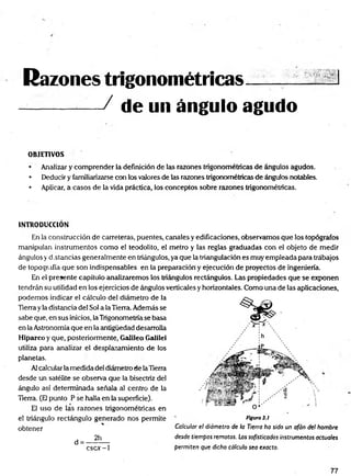 Razones trigonométricas__
--------— / de un ángulo agudo
OBJETIVOS
• Analizar y com prender la definición de las razones trigonométricas de ángulos agudos.
• Deducir y familiarizarse con los valores de las razones trigonométricas de ángulos notables.
• Aplicar, a casos de la vida práctica, los conceptos sobre razones trigonométricas.
INTRODUCCION
En la construcción de carreteras, puentes, canales y edificaciones, observemos que los topógrafos
manipulan instrumentos como el teodolito, el metro y las reglas graduadas con el objeto de medir
ángulos y d.stancias generalmente en triángulos, ya que la triangulación es muy empleada para trábajos
de topografía que son indispensables en la preparación y ejecución de proyectos de ingeniería.
En el presente capítulo analizaremos los triángulos rectángulos. Las propiedades que se exponen
tendrán su utilidad en los ejercicios de ángulos verticales y horizontales. Como una de las aplicaciones,
podemos indicar el cálculo del diámetro de la
Tierra yla distancia del Sol a la Tierra. Además se
sabe que, en sus inicios, la Trigonometría se basa
en la Astronomía que en la antigüedad desarrolla
Hiparco y que, posteriormente, Galileo Galilei
utiliza para analizar el desplazamiento de los
planetas.
Alcalcular la medida del diámetro de laTierra
desde un satélite se observa que la bisectriz del
ángulo así determinada señala al centro de la
Tierra. (El punto P se halla en la superficie).
El uso de las razones trigonométricas en
el triángulo rectángulo generado nos permite
%.
obtener
2h
d = -
cscx-1
Calcular el diámetro de la Tierra ha sido un afán del hombre
desde tiempos remotos. Los sofisticados instrumentos actuales
permiten que dicho cálculo sea exacto.
77
 