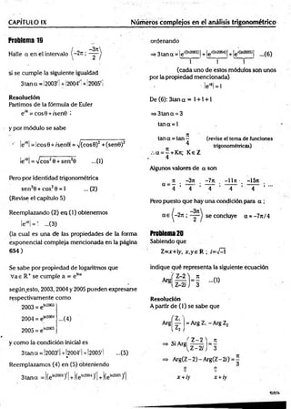 CAPÍTULO IX __________ Números complejos en el análisis trigonométrico
Problema 19
Halle a en el intervalo
si se cum ple la siguiente igualdad
3 tan a =! 2003'! +!2004'! + i2005' i
Resolución
Partimos de la fórmula de Euler
e'9 = cos9 +/sen0 i
y por m ódulo se sabe
•' le'8l = lcos9+ /sen 9| = y(cos0)2 +(sen0)2
le'8!= /c o s20 + sen20 ...(1)
Pero por identidad trigonométrica
sen20 + cos20 =
*1 ...(2)
(Revise el capítulo 5)
Reemplazando (2) en (1) obtenem os
lei0¡= ' ...(3)
(la cual es una de las propiedades de la forma
exponencial compleja mencionada en la página
654)
ordenando
=> 3 tan q = le lC
ln2003J¡+ le'(ln2004)[+ le'*380»} ...(6)
j i j
(cada uno de estos módulos son unos
por la propiedad mencionada)
' leí9l= l
De (6): 3tan a = 1+ 1+ 1
=»3tana = 3
tana = 1
tan a = tan — (revise el tema de funciones
^ trigonométricas)
a = —+ Kn; K eZ
4
Algunos valores de a son
- ü ~3n . -7n. —
11n •_ -15tt
a ~ 4 ’ 4 ’ ~ 4 ~ ’ ~ 4 ~ ’ 4 * •"
Pero puesto que hay una condición para a ;
a e (-2 n ; se concluye a = -7 n /4
Problema20
Sabiendo que
Z =x+ y, x ,y e R ; /=>/—
í
Se sabe por propiedad de logaritmos que
V ae R+ se cumple a = e lna
según.esto, 2003, 2004 y 2005 pueden expresarse
respectivamente com o
2003 = e1
"2003
indique qué representa la siguiente ecuación
Resolución
A partir de (1) se sabe que
2004 = eta2004
2005 = e
In2005
...(4)
3tana S)1
Arg
y com o la condición inicial es
3 tan ct = 1
2003' I+ 1
2004' 1+¡2005' I ...(5)
%
Reemplazamos. (4) en (5) obteniendo
( 7
 ' ^ ¡
Si Argj
= Arg Z, - Arg Z2
Z -2 ) _ 7t
Z-2rJ 3
+í(eln200‘
,y + (eln2005)'
A rg(Z -2)-A rg(Z -2/) = ^
tí 1Í
x +iy x +iy
cea
 