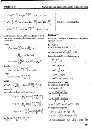 CAPITULO IX N úm eros com plejos en el análisis trigonom étrico
2n(3K-l>-
x"=e * ■ =>xk=e 3n k = 0 ,l,2 ,... n -1
;?Ks+—;/
•3 i ~ p 3
rt
• x n= - - - — / => x n= cosí 2101+ - ) - is e rí 2K7i+^
2 2 { 3 J  3
■f >Xk=e
(2s(3K+l)f
3n k = 0 ,l,2 ,...n -1
Las raíces son conjugadas
Se observa que la ecuación tiene 2n raíces en la
cual n son complejas y las otras n raíces son sus
conjugadas.
Luego
_ n - l n-1 _
n+ n+ ] _ j-j j f] (x -X k)
K=0 K K=0
n-1 _
= n (x - xk)(x - xk)
K—
U
X2n+ xn+ 1= JTJ x 2 - x(xK+ XK) + (|xK|)2]
K—
U
Se sabe
r «
xK+XK=2ReLe
Luego
- „ í 2rt(3K + 1)
x K+ xk = 2cos -------------
V 3n
Luego
2?t
(3K+))í
3n J A ¡XK| = 1
n-1
x 2n+ x n+ i= n
K=0
x 2- 2 x c o s ( ^ ü l i ) | +1
l 3n
se cumple
para todo x e R , en particular si x = -l
n-1
2 + ( - i ) n = n
K=0
n-1
2 + ( - l) n = n
K=0
2 t2 c „ s í ? ! e £ ± f l
3n
4cos2í « ± í l
3n
2 + (- l)n =- 4n [ Ti c o s í— —
K=0 3n
t e 1 2Jt(3K + 1) 2+ (-!)"
n e o s — ---------- - —
K=0
Problema 22
Halle ZeC, tal ,que se verifique la siguiente
igualdad senZ=2
Resolución
A partir del dato senZ=2 ...(1)
se sabe que senZ= -
2/
Reemplazando (2) en (1) obtenem os
-=2
2i
=> eiz - e~'~ = 4/
=> e,z — jr i=4/
e
=> e az -1 = 4ei:i
=> e2íz - 4el:i -1 = 0 ...(3)
Si hacemos e,z= a ...(4)
Reemplazando (4) en (3)
=> a2—
4o;-1 = 0
a =
a = -
4í±-'/(4i)2-4(1)(-1)
2
4¡±%f-2 4/±2n
^3í
3n 4n
2 2
=>a = (2 + ¡3)i v a = (2 -V 3 )í -(5 )
Reemplanzando (5) en 4
=>e'-=(2 + V3)í v e “ = (2 —
V3)/
=>/z = ln(2+V 3)/ v/z = ln (2-V 3)/
losvaloresde z serán -iln(2 + V3); v -iln {2 - -J2)i
691
 