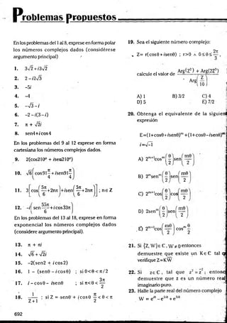 Problemas propuestos
En los problemas del 1al 8, exprese en forma polar
los núm eros com plejos dados (considérese
argumento principal) '
1. 3V2 + /3V2
2. 2 - i2%/3
3. -5/
4. -4
5. ->¡3 - í
6. - 2 - f ( 3 - 0
7. Jt + y¡2í
8. sen4+fcos4
En los problemas del 9 al 12 exprese en forma
cartesiana los números complejos dados.
2(cos210° + isen210°)
9.
10. x/úí cos91- + /sen9I^
11. 3 cos| “ +2nrtl+/sení^C
+2njtj ; n e Z
12. -i| sen—- + /cos33r.
6
En los problemas del 13 al 18, exprese en forma
exponencial los núm eros com plejos dados
(considere argumento principal).
19. Sea el siguiente número complejo:
» Z= r(cos0 + i'sen0) ; r>0 a O<0<
2ji
calcule el valor de
Arg(Z2) + Arg(2Z3) j
’ Arg
A) 1
D) 5
10 J *
1
B) 3/2 G) 4
E) 7/2
20. Obtenga el equivalente de la siguienl
expresión
E =(l+cos0+/sen0)m+ (l+ co s9 -isen 0 )r
iW = I
A) 2m+ cosm| —Jsenl
0 ) ( m0
B) 2msenm| |js e n | ^
C) 2m+'c o s |- eos 2
D) 2senm( | l s e n í ^
,mf1 f m0"l __.me
.£ ) 2m+lcos^ — j eos' 2
13. n + ni 21.
14. V6 + sÍ2i
15. -2(sen 2 + ic o s 2)
16. 1 - (s e n 0 -í'c o s 9 ) ; s iO < 0 < it/2 22.
17. i - c o s 0 - isen0 ; si n<0 < ^
—— : si Z =-sen0 + ic o s0 —< 0 < rr
Z + l 2
23.
18.
dem uestre que existe un K eC tal qj
verifique Z=KW
dem uestre que z es un núm ero reaj
imaginario puro.
W = eJ9 - e 2íe + e 3'9
692
 