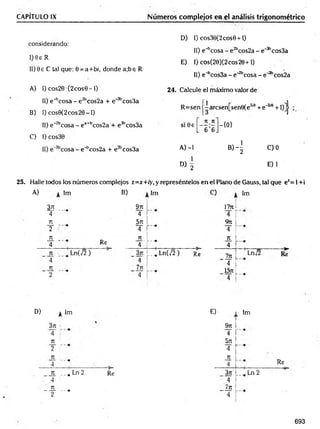 CAPITULO IX Números complejos en el análisis trigonométrico
D) 1) cos30(2cos9 + l)
II) e^cosa - e 2bcos2a - e_3bcos3a
E) I) cos(20)(2cos20+1)
II) e^cosSa - e"2bcosa - e~3bcos2a
2 4 . Calcule el máximo valor de
1
considerando:
I) 0e R
II) 9 e C tal que: 0 = a+b/, donde a;be R
A) I) cos20 •(2 eos 0 -1)
II) e^ cosa - e 2bcos2a + e'3bcos3a
B) I) cos0 (2 co s2 0 -l)
11) e~2bco
C) I) cos30
25. Halle todos los números complejos z=x+ry, y represéntelos en el Plano de Gauss, tal que ez= 1+i
R =sen j-aresen;[senSíe2'0 + e‘2ia +l)]j ;
ea+bcos2a + e3bcos3a
n n
s i0 e —
L 6 6J
-{0 }
e"bcos2a + e?bcos3a A) -1
b)4
C )0
1
D) 2
E) 1
A) Im B) Im
3jt 97t
4 4
T
U 571
2 4
T
U T
U
4 Re 4
!
---•
1
T
U _ Ln(v/2 ) 371 :
L_i L n ( j 2 ) Re
4 4 í
7
U 7t
u
2 4
> Im
1771
4
9 n
4
T
U
4
ln ' Lnj2 R*
4
1571
4
D) Im
371
4
Tí
2
Tí
4
ti „^ Ln 2
' 4
71
-— ---•
2
Re
E)
9rt
4
5n
4
JL
4
3rt
' 4
Jn
' 4
Im
, Ln 2
Re
693
 